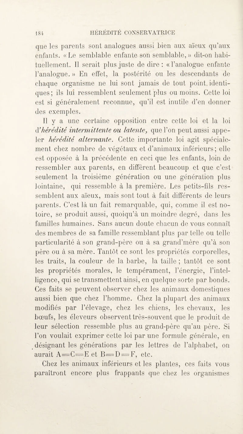 que les parents sont analogues aussi bien aux aïeux qu’aux enfants. «Le semblable enfante son semblable,)) dit-on habi¬ tuellement. Il serait plus juste de dire : (d’analogue enfante l’analogue. » En effet, la postérité ou les descendants de chaque organisme ne lui sont jamais de tout point, identi¬ ques; ils lui ressemblent seulement plus ou moins. Cette loi est si généralement reconnue, qu’il est inutile d’en donner des exemples. Il y a une certaine opposition entre cette loi et la loi d’ hérédité intermittente ou latente, que l’on peut aussi appe¬ ler hérédité alternante. Cette importante loi agit spéciale¬ ment chez nombre de végétaux et d’animaux inférieurs; elle est opposée à la précédente en ceci que les enfants, loin de ressembler aux parents, en diffèrent beaucoup et que c’est seulement la troisième génération ou une génération plus lointaine, qui ressemble à la première. Les petits-fils res¬ semblent aux aïeux, mais sont tout à fait différents de leurs parents. C’est là un fait remarquable, qui, comme il est no¬ toire, se produit aussi, quoiqu’à un moindre degré, dans les familles humaines. Sans aucun doute chacun de vous connaît des membres de sa famille ressemblant plus par telle ou telle particularité à son grand-père ou à sa grand’mère qu’à son père ou à sa mère. Tantôt ce sont les propriétés corporelles, les traits, la couleur de la barbe, la taille ; tantôt ce sont les propriétés morales, le tempérament, l’énergie, l’intel¬ ligence, qui se transmettent ainsi, en quelque sorte par bonds. Ces faits se peuvent observer chez les animaux domestiques aussi bien que chez l’homme. Chez la plupart des animaux modifiés par l’élevage, chez les chiens, les chevaux, les bœufs, les éleveurs observent très-souvent que le produit de leur sélection ressemble plus au grand-père qu’au père. Si l’on voulait exprimer cette loi par une formule générale, en désignant les générations par les lettres de l’alphabet, on aurait A=C=E et B = D = F, etc. Chez les animaux inférieurs et les plantes, ces faits vous paraîtront encore plus frappants que chez les organismes