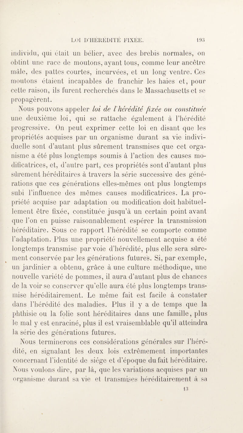 individu, qui était un bélier, avec des brebis normales, on obtint une race de moutons, ayant tous, comme leur ancêtre mâle, des pattes courtes, incurvées, et un long ventre. Ces moutons étaient incapables de franchir les haies et, pour cette raison, ils furent recherchés dans le Massachusetts et se propagèrent. Nous pouvons appeler loi de l'hérédité fixée ou constituée une deuxième loi, qui se rattache également à l’hérédité progressive. On peut exprimer cette loi en disant que les propriétés acquises par un organisme durant sa vie indivi¬ duelle sont d’autant plus sûrement transmises que cet orga¬ nisme a été plus longtemps soumis à l’action des causes mo¬ dificatrices, et, d’autre part, ces propriétés sont d’autant plus sûrement héréditaires à travers la série successive des géné¬ rations que ces générations elles-mêmes ont plus longtemps subi l’influence des mêmes causes modificatrices. La pro¬ priété acquise par adaptation ou modification doit habituel¬ lement être fixée, constituée jusqu’à un certain point avant que bon en puisse raisonnablement espérer la transmission héréditaire. Sous ce rapport l'hérédité se comporte comme l’adaptation. Plus une propriété nouvellement acquise a été longtemps transmise par voie d’hérédité, plus elle sera sûre¬ ment conservée par les générations futures. Si, par exemple, un jardinier a obtenu, grâce à une culture méthodique, une nouvelle variété de pommes, il aura d’autant plus de chances de la voir se conserver qu’elle aura été plus longtemps trans¬ mise héréditairement. Le même fait est facile à constater dans l’hérédité des maladies. Plus il y a de temps que la phthisie ou la folie sont héréditaires dans une famille, plus le mal y est enraciné, plus il est vraisemblable qu’il atteindra la série des générations futures. Nous terminerons ces considérations générales sur l’héré¬ dité, en signalant les deux lois extrêmement importantes concernant l’identité de siège et d’époque du fait héréditaire. Nous voulons dire, par là, que les variations acquises par un organisme durant sa vie et transmises héréditairement à sa