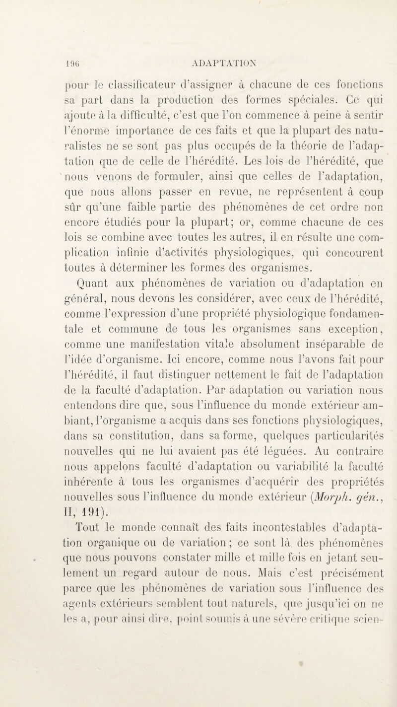 ADAPTATION % pour le classificateur d’assigner à chacune de ces fonctions sa part dans la production des formes spéciales. Ce qui ajoute à la difficulté, c’est que l’on commence à peine à sentir l’énorme importance de ces faits et que la plupart des natu¬ ralistes ne se sont pas plus occupés de la théorie de l’adap¬ tation que de celle de l’hérédité. Les lois de l’hérédité, que nous venons de formuler, ainsi que celles de l’adaptation, que nous allons passer en revue, ne représentent à coup sûr qu’une faible partie des phénomènes de cet ordre non encore étudiés pour la plupart; or, comme chacune de ces lois se combine avec toutes les autres, il en résulte une com¬ plication infinie d’activités physiologiques, qui concourent toutes à déterminer les formes des organismes. Quant aux phénomènes de variation ou d’adaptation en général, nous devons les considérer, avec ceux de l’hérédité, comme l’expression d’une propriété physiologique fondamen¬ tale et commune de tous les organismes sans exception, comme une manifestation vitale absolument inséparable de l’idée d’organisme. Ici encore, comme nous l’avons fait pour l’hérédité, il faut distinguer nettement le fait de l’adaptation de la faculté d’adaptation. Par adaptation ou variation nous entendons dire que, sous l’influence du monde extérieur am¬ biant, l’organisme a acquis dans ses fonctions physiologiques, dans sa constitution, dans sa forme, quelques particularités nouvelles qui ne lui avaient pas été léguées. Au contraire nous appelons faculté d’adaptation ou variabilité la faculté inhérente à tous les organismes d’acquérir des propriétés nouvelles sous l’influence du monde extérieur (Morph. gén., Il, 191). Tout le monde connaît des faits incontestables d’adapta¬ tion organique ou de variation ; ce sont là. des phénomènes que nous pouvons constater mille et mille fois en jetant seu¬ lement un regard autour de nous. Mais c’est précisément parce que les phénomènes de variation sous l’influence des agents extérieurs semblent tout naturels, que jusqu’ici on ne les a, pour ainsi dire, point soumis à une sévère critique scien-