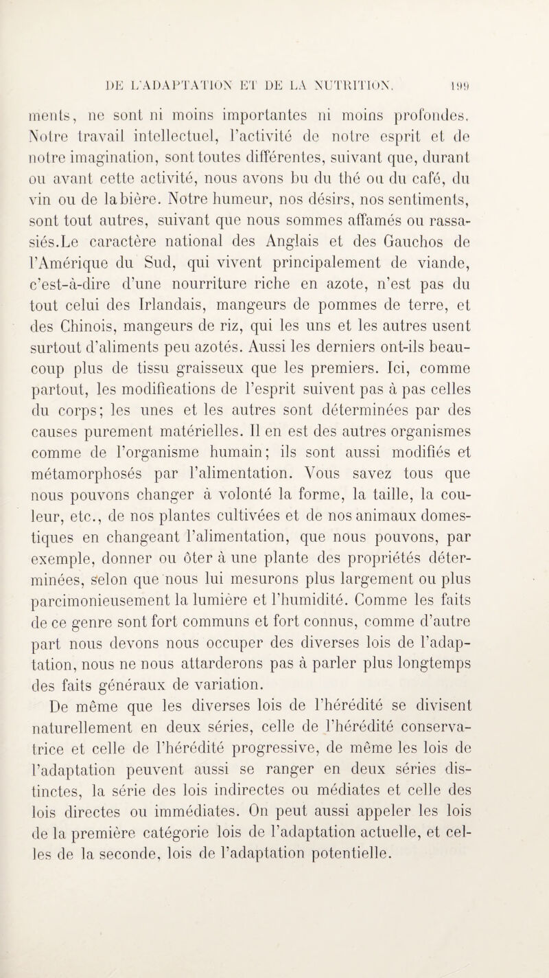 DE L’ADAPTATION ET DE LA NUTRITION. 99 ments, ne sont ni moins importantes ni moins profondes. Notre travail intellectuel, l’activité de notre esprit et de notre imagination, sont toutes différentes, suivant que, durant ou avant cette activité, nous avons bu du thé ou du café, du vin ou de la bière. Notre humeur, nos désirs, nos sentiments, sont tout autres, suivant que nous sommes affamés ou rassa¬ siés. Le caractère national des Anglais et des Gauchos de l’Amérique du Sud, qui vivent principalement de viande, c’est-à-dire d’une nourriture riche en azote, n’est pas du tout celui des Irlandais, mangeurs de pommes de terre, et des Chinois, mangeurs de riz, qui les uns et les autres usent surtout d’aliments peu azotés. Aussi les derniers ont-ils beau¬ coup plus de tissu graisseux que les premiers. Ici, comme partout, les modifications de l’esprit suivent pas à pas celles du corps; les unes et les autres sont déterminées par des causes purement matérielles. Il en est des autres organismes comme de l’organisme humain; ils sont aussi modifiés et métamorphosés par l’alimentation. Vous savez tous que nous pouvons changer à volonté la forme, la taille, la cou¬ leur, etc., de nos plantes cultivées et de nos animaux domes¬ tiques en changeant l’alimentation, que nous pouvons, par exemple, donner ou ôter à une plante des propriétés déter¬ minées, Selon que nous lui mesurons plus largement ou plus parcimonieusement la lumière et l’humidité. Comme les faits de ce genre sont fort communs et fort connus, comme d’autre part nous devons nous occuper des diverses lois de l’adap¬ tation, nous ne nous attarderons pas à parler plus longtemps des faits généraux de variation. De même que les diverses lois de l’hérédité se divisent naturellement en deux séries, celle de l’hérédité conserva¬ trice et celle de l’hérédité progressive, de même les lois de l’adaptation peuvent aussi se ranger en deux séries dis¬ tinctes, la série des lois indirectes ou médiates et celle des lois directes ou immédiates. On peut aussi appeler les lois de la première catégorie lois de l’adaptation actuelle, et cel¬ les de la seconde, lois de l’adaptation potentielle.