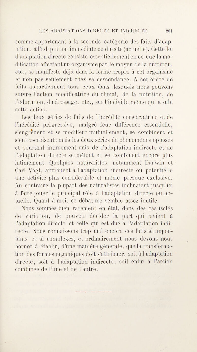 comme appartenant à la seconde catégorie des faits d’adap¬ tation, à l’adaptation immédiate ou directe (actuelle). Cette loi d’adaptation directe consiste essentiellement en ce que la mo¬ dification affectant un organisme par le moyen de la nutrition, etc., se manifeste déjà dans la forme propre à cet organisme et non pas seulement chez sa descendance. A cet ordre de faits appartiennent tous ceux dans lesquels nous pouvons suivre l’action modificatrice du climat, de la nutrition, de l’éducation, du dressage, etc., sur l’individu même qui a subi cette action. Les deux séries de faits de l’hérédité conservatrice et de l’hérédité progressive, malgré leur différence essentielle, s’engrènent et se modifient mutuellement, se combinent et s’entre-croisent; mais les deux séries de phénomènes opposés et pourtant intimement unis de l’adaptation indirecte et de l’adaptation directe se mêlent et se combinent encore plus intimement. Quelques naturalistes, notamment Darwin et Cari Vogt, attribuent à l’adaptation indirecte ou potentielle une activité plus considérable et même presque exclusive. Au contraire la plupart des naturalistes inclinaient jusqu’ici à faire jouer le principal rôle à l’adaptation directe ou ac¬ tuelle. Quant à moi, ce débat me semble assez inutile. Nous sommes bien rarement en état, dans des cas isolés de variation, de pouvoir décider la part qui revient à l’adaptation directe et celle qui est due à l’adaptation indi¬ recte. Nous connaissons trop mal encore ces faits si impor¬ tants et si complexes, et ordinairement nous devons nous borner à établir, d’une manière générale, que la transforma¬ tion des formes organiques doit s’attribuer, soit à l’adaptation directe, soit à l’adaptation indirecte, soit enfin à l’action combinée de l’une et de l’autre.