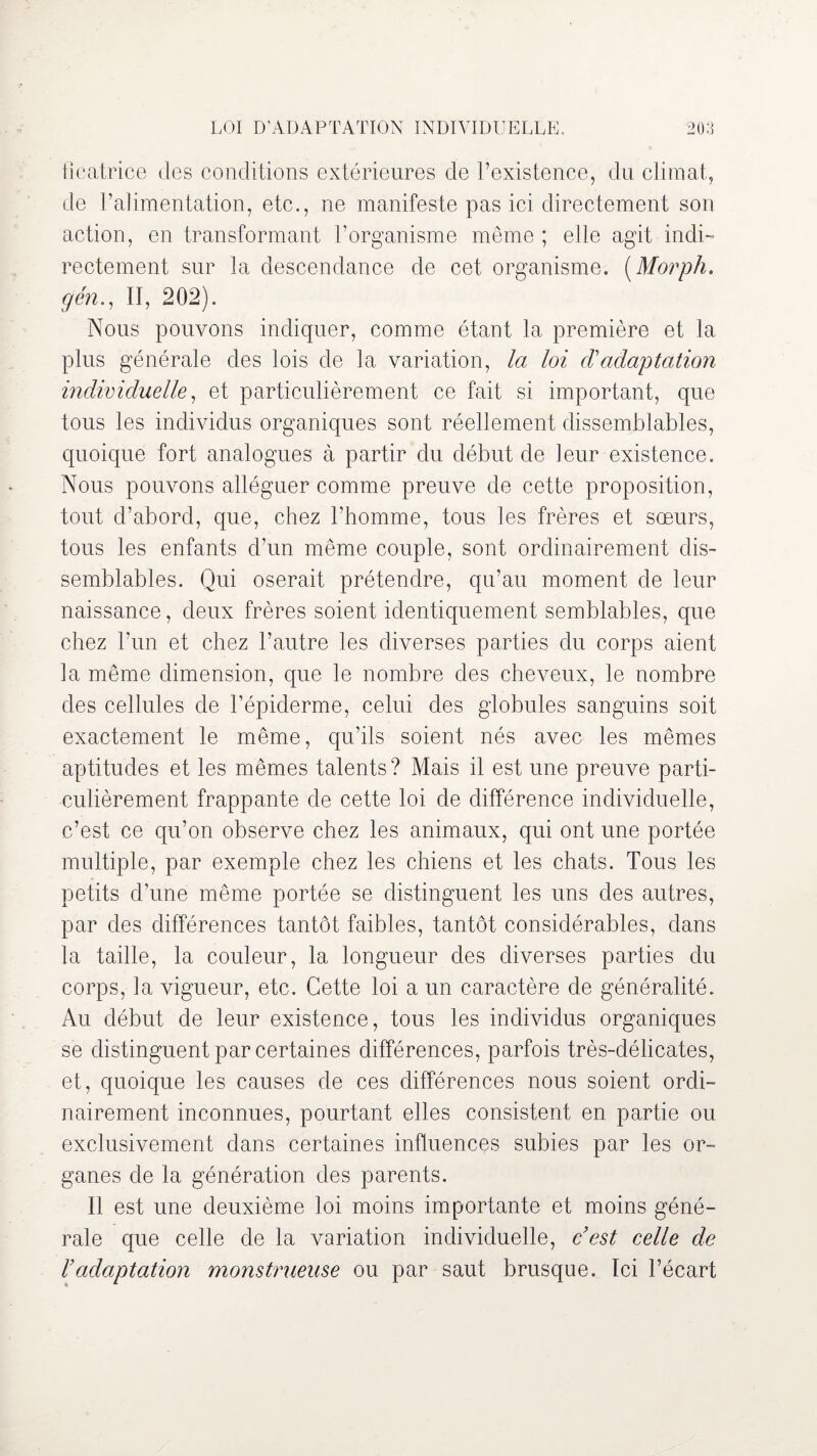 ficatrice des conditions extérieures de l’existence, du climat, de l’alimentation, etc., ne manifeste pas ici directement son action, en transformant l’organisme même ; elle agit indi¬ rectement sur la descendance de cet organisme. (Morph. g en., II, 202). Nous pouvons indiquer, comme étant la première et la plus générale des lois de la variation, la loi d'adaptation individuelle, et particulièrement ce fait si important, que tous les individus organiques sont réellement dissemblables, quoique fort analogues à partir du début de leur existence. Nous pouvons alléguer comme preuve de cette proposition, tout d’abord, que, chez l’homme, tous les frères et sœurs, tous les enfants d’un même couple, sont ordinairement dis¬ semblables. Qui oserait prétendre, qu’au moment de leur naissance, deux frères soient identiquement semblables, que chez l’un et chez l’autre les diverses parties du corps aient la même dimension, que le nombre des cheveux, le nombre des cellules de l’épiderme, celui des globules sanguins soit exactement le même, qu’ils soient nés avec les mêmes aptitudes et les mêmes talents? Mais il est une preuve parti¬ culièrement frappante de cette loi de différence individuelle, c’est ce qu’on observe chez les animaux, qui ont une portée multiple, par exemple chez les chiens et les chats. Tous les petits d’une même portée se distinguent les uns des autres, par des différences tantôt faibles, tantôt considérables, dans la taille, la couleur, la longueur des diverses parties du corps, la vigueur, etc. Cette loi a un caractère de généralité. Au début de leur existence, tous les individus organiques se distinguent par certaines différences, parfois très-délicates, et, quoique les causes de ces différences nous soient ordi¬ nairement inconnues, pourtant elles consistent en partie ou exclusivement dans certaines influences subies par les or¬ ganes de la génération des parents. Il est une deuxième loi moins importante et moins géné¬ rale que celle de la variation individuelle, c’est celle de l’adaptation monstrueuse ou par saut brusque. Ici l’écart