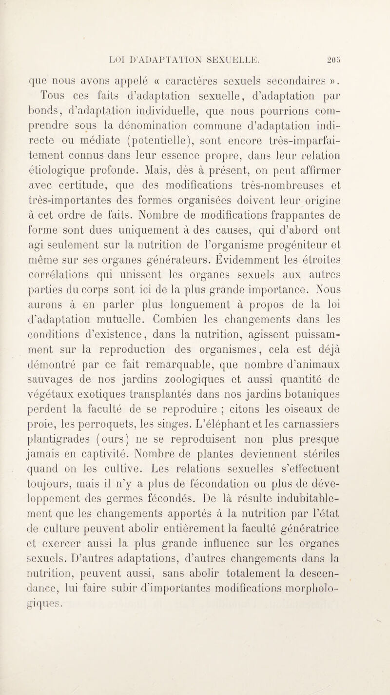 que nous avons appelé « caractères sexuels secondaires ». Tous ces faits d’adaptation sexuelle, d’adaptation par bonds, d’adaptation individuelle, que nous pourrions com¬ prendre sous la dénomination commune d’adaptation indi¬ recte ou médiate (potentielle), sont encore très-imparfai¬ tement connus dans leur essence propre, dans leur relation étiologique profonde. Mais, dès à présent, on peut affirmer avec certitude, que des modifications très-nombreuses et très-importantes des formes organisées doivent leur origine à cet ordre de faits. Nombre de modifications frappantes de forme sont dues uniquement à des causes, qui d’abord ont agi seulement sur la nutrition de l’organisme progéniteur et même sur ses organes générateurs. Évidemment les étroites corrélations qui unissent les organes sexuels aux autres parties du corps sont ici de la plus grande importance. Nous aurons à en parler plus longuement à propos de la loi d’adaptation mutuelle. Combien les changements dans les conditions d’existence, dans la nutrition, agissent puissam¬ ment sur la reproduction des organismes, cela est déjà démontré par ce fait remarquable, que nombre d’animaux sauvages de nos jardins zoologiques et aussi quantité de végétaux exotiques transplantés dans nos jardins botaniques perdent la faculté de se reproduire ; citons les oiseaux de proie, les perroquets, les singes. L’éléphant et les carnassiers plantigrades (ours) ne se reproduisent non plus presque jamais en captivité. Nombre de plantes deviennent stériles quand on les cultive. Les relations sexuelles s’effectuent toujours, mais il n’y a plus de fécondation ou plus de déve¬ loppement des germes fécondés. De là résulte indubitable¬ ment que les changements apportés à la nutrition par l’état de culture peuvent abolir entièrement la faculté génératrice et exercer aussi la plus grande influence sur les organes sexuels. D’autres adaptations, d’autres changements dans la nutrition, peuvent aussi, sans abolir totalement la descen¬ dance, lui faire subir d’importantes modifications morpholo¬ giques.