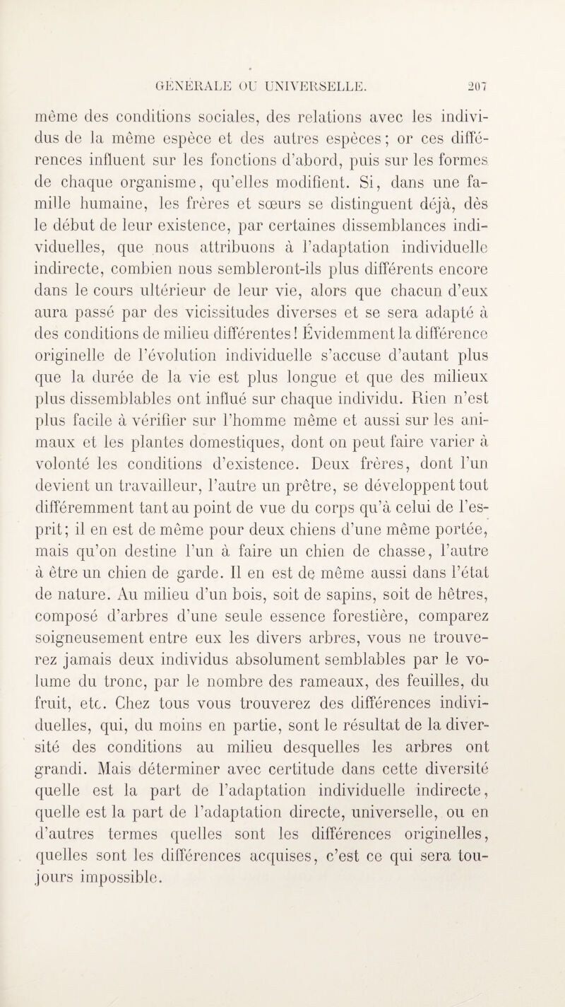 même des conditions sociales, des relations avec les indivi¬ dus de la même espèce et des autres espèces ; or ces diffé¬ rences influent sur les fonctions d’abord, puis sur les formes de chaque organisme, qu’elles modifient. Si, dans une fa¬ mille humaine, les frères et sœurs se distinguent déjà, dès le début de leur existence, par certaines dissemblances indi¬ viduelles, que nous attribuons à l’adaptation individuelle indirecte, combien nous sembleront-ils plus différents encore dans le cours ultérieur de leur vie, alors que chacun d’eux aura passé par des vicissitudes diverses et se sera adapté à des conditions de milieu différentes ! Évidemment la différence originelle de l’évolution individuelle s’accuse d’autant plus que la durée de la vie est plus longue et que des milieux plus dissemblables ont influé sur chaque individu. Rien n’est plus facile à vérifier sur l’homme même et aussi sur les ani¬ maux et les plantes domestiques, dont on peut faire varier à volonté les conditions d’existence. Deux frères, dont l’un devient un travailleur, l’autre un prêtre, se développent tout différemment tant au point de vue du corps qu’à celui de l’es¬ prit; il en est de même pour deux chiens d’une même portée, mais qu’on destine l’un à faire un chien de chasse, l’autre à être un chien de garde. Il en est de même aussi dans l’état de nature. Au milieu d’un bois, soit de sapins, soit de hêtres, composé d’arbres d’une seule essence forestière, comparez soigneusement entre eux les divers arbres, vous ne trouve¬ rez jamais deux individus absolument semblables par le vo¬ lume du tronc, par le nombre des rameaux, des feuilles, du fruit, etc. Chez tous vous trouverez des différences indivi¬ duelles, qui, du moins en partie, sont le résultat de la diver¬ sité des conditions au milieu desquelles les arbres ont grandi. Mais déterminer avec certitude dans cette diversité quelle est la part de l’adaptation individuelle indirecte, quelle est la part de l’adaptation directe, universelle, ou en d’autres termes quelles sont les différences originelles, quelles sont les différences acquises, c’est ce qui sera tou¬ jours impossible.