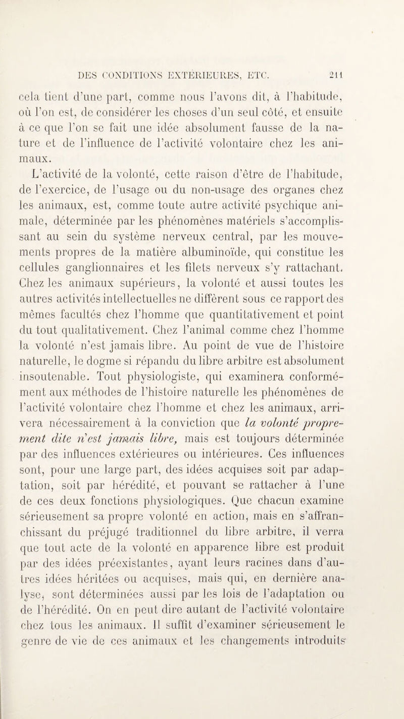 cela tient d’une part, comme nous l’avons dit, à l’habitude, où l’on est, de considérer les choses d’un seul côté, et ensuite à ce que l’on se fait une idée absolument fausse de la na¬ ture et de l’influence de l’activité volontaire chez les ani¬ maux. L’activité de la volonté, cette raison d’être de l’habitude, de l’exercice, de l’usage ou du non-usage des organes chez les animaux, est, comme toute autre activité psychique ani¬ male, déterminée par les phénomènes matériels s’accomplis¬ sant au sein du système nerveux central, par les mouve¬ ments propres de la matière albuminoïde, qui constitue les cellules ganglionnaires et les filets nerveux s’y rattachant, Chez les animaux supérieurs, la volonté et aussi toutes les autres activités intellectuelles ne diffèrent sous ce rapport des mêmes facultés chez l’homme que quantitativement et point du tout qualitativement. Chez l’animal comme chez l’homme la volonté n’est jamais libre. Au point de vue de l’histoire naturelle, le dogme si répandu du libre arbitre est absolument insoutenable. Tout physiologiste, qui examinera conformé¬ ment aux méthodes de l’histoire naturelle les phénomènes de l’activité volontaire chez l’homme et chez les animaux, arri¬ vera nécessairement à la conviction que la volonté propre¬ ment dite nest jamais libre, mais est toujours déterminée par des influences extérieures ou intérieures. Ces influences sont, pour une large part, des idées acquises soit par adap¬ tation, soit par hérédité, et pouvant se rattacher à l’une de ces deux fonctions physiologiques. Que chacun examine sérieusement sa propre volonté en action, mais en s’affran¬ chissant du préjugé traditionnel du libre arbitre, il verra que tout acte de la volonté en apparence libre est produit par des idées préexistantes, ayant leurs racines dans d’au¬ tres idées héritées ou acquises, mais qui, en dernière ana¬ lyse, sont déterminées aussi par les lois de l’adaptation ou de l’hérédité. On en peut dire autant de l’activité volontaire chez tous les animaux. 11 suffit d’examiner sérieusement le genre de vie de ces animaux et les changements introduits'