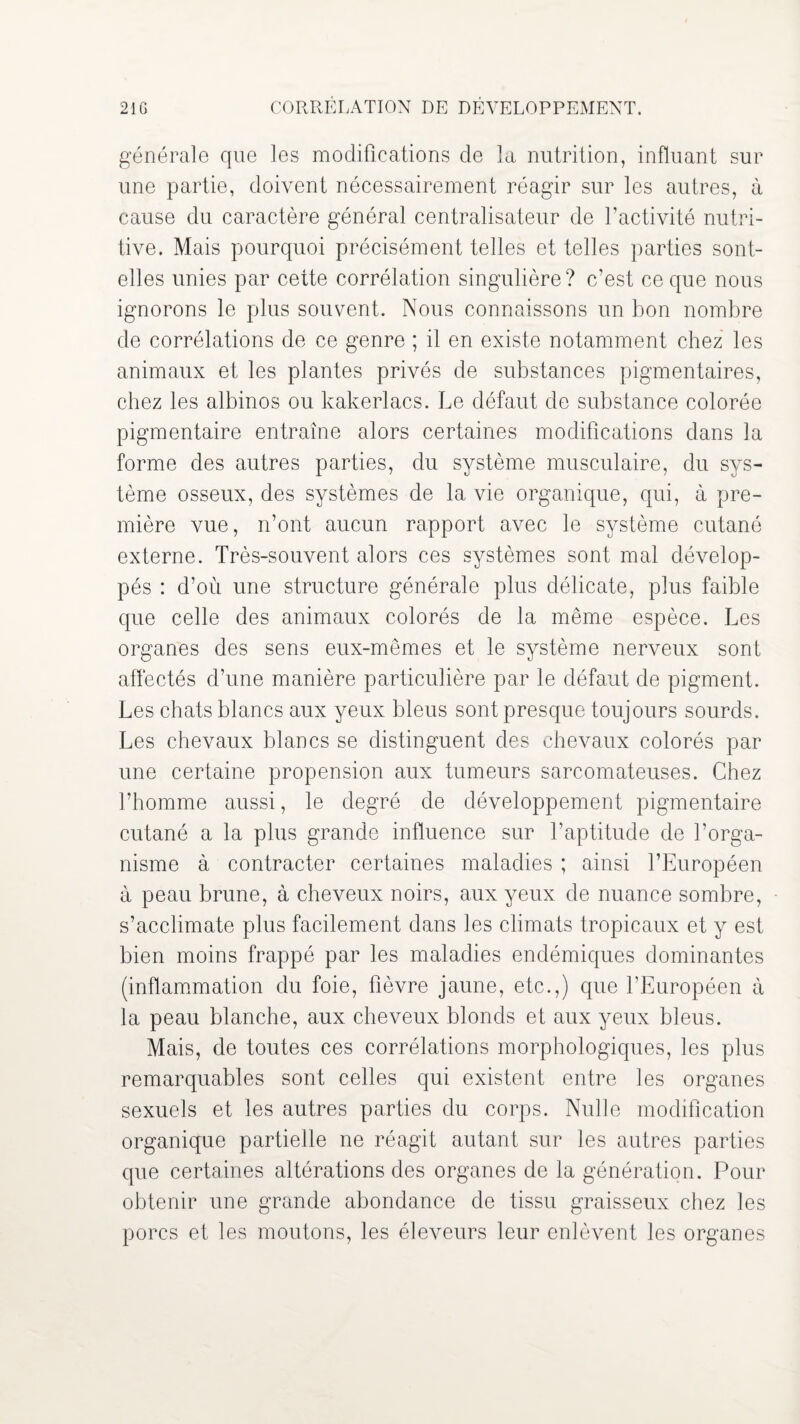 21G CORRELATION DE DEVELOPPEMENT. générale que les modifications de la nutrition, influant sur une partie, doivent nécessairement réagir sur les autres, à cause du caractère général centralisateur de l’activité nutri¬ tive. Mais pourquoi précisément telles et telles parties sont- elles unies par cette corrélation singulière? c’est ce que nous ignorons le plus souvent. Nous connaissons un bon nombre de corrélations de ce genre ; il en existe notamment chez les animaux et les plantes privés de substances pigmentaires, chez les albinos ou kakerlacs. Le défaut de substance colorée pigmentaire entraîne alors certaines modifications dans la forme des autres parties, du système musculaire, du sys¬ tème osseux, des systèmes de la vie organique, qui, à pre¬ mière vue, n’ont aucun rapport avec le système cutané externe. Très-souvent alors ces systèmes sont mal dévelop¬ pés : d’où une structure générale plus délicate, plus faible que celle des animaux colorés de la même espèce. Les organes des sens eux-mêmes et le système nerveux sont affectés d’une manière particulière par le défaut de pigment. Les chats blancs aux yeux bleus sont presque toujours sourds. Les chevaux blancs se distinguent des chevaux colorés par une certaine propension aux tumeurs sarcomateuses. Chez l’homme aussi, le degré de développement pigmentaire cutané a la plus grande influence sur l’aptitude de l’orga¬ nisme à contracter certaines maladies ; ainsi l’Européen à peau brune, à cheveux noirs, aux yeux de nuance sombre, s’acclimate plus facilement dans les climats tropicaux et y est bien moins frappé par les maladies endémiques dominantes (inflammation du foie, fièvre jaune, etc.,) que l’Européen à la peau blanche, aux cheveux blonds et aux yeux bleus. Mais, de toutes ces corrélations morphologiques, les plus remarquables sont celles qui existent entre les organes sexuels et les autres parties du corps. Nulle modification organique partielle ne réagit autant sur les autres parties que certaines altérations des organes de la génération. Pour obtenir une grande abondance de tissu graisseux chez les porcs et les moutons, les éleveurs leur enlèvent les organes