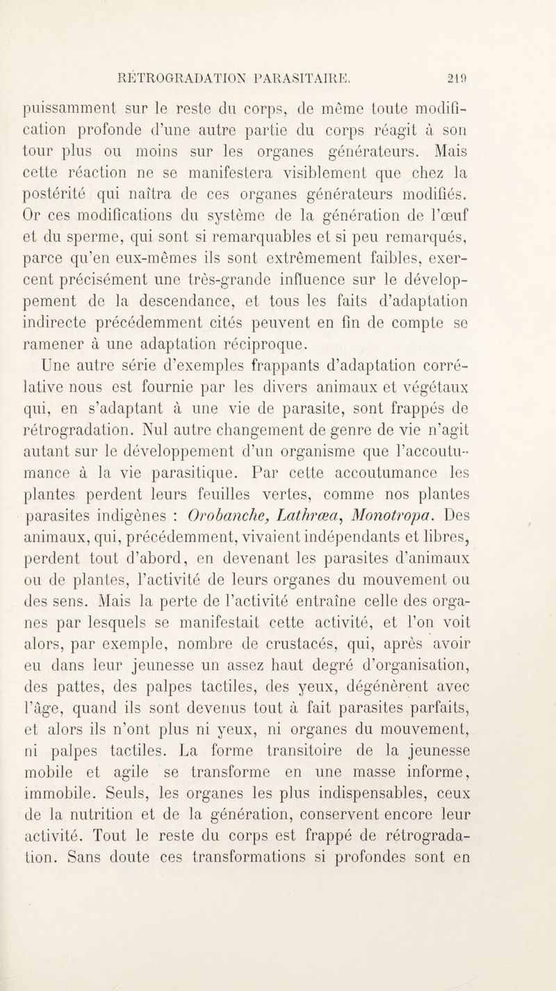 puissamment sur le reste du corps, de même toute modifi¬ cation profonde d’une autre partie du corps réagit à son tour plus ou moins sur les organes générateurs. Mais cette réaction ne se manifestera visiblement que chez la postérité qui naîtra de ces organes générateurs modifiés. Or ces modifications du système de la génération de l’œuf et du sperme, qui sont si remarquables et si peu remarqués, parce qu’en eux-mêmes ils sont extrêmement faibles, exer¬ cent précisément une très-grande influence sur le dévelop¬ pement de la descendance, et tous les faits d’adaptation indirecte précédemment cités peuvent en fin de compte se ramener à une adaptation réciproque. Une autre série d’exemples frappants d’adaptation corré¬ lative nous est fournie par les divers animaux et végétaux qui, en s’adaptant à une vie de parasite, sont frappés de rétrogradation. Nul autre changement de genre de vie n’agit autant sur le développement d’un organisme que l’accoutu¬ mance à la vie parasitique. Par cette accoutumance les plantes perdent leurs feuilles vertes, comme nos plantes parasites indigènes : Orobanche, Lathrœa, Monotropa. Des animaux, qui, précédemment, vivaient indépendants et libres, perdent tout d’abord, en devenant les parasites d’animaux ou de plantes, l’activité de leurs organes du mouvement ou des sens. Mais la perte de l’activité entraîne celle des orga¬ nes par lesquels se manifestait cette activité, et l’on voit alors, par exemple, nombre de crustacés, qui, après avoir eu dans leur jeunesse un assez haut degré d’organisation, des pattes, des palpes tactiles, des yeux, dégénèrent avec l’âge, quand ils sont devenus tout à fait parasites parfaits, et alors ils n’ont plus ni yeux, ni organes du mouvement, ni palpes tactiles. La forme transitoire de la jeunesse mobile et agile se transforme en une masse informe, immobile. Seuls, les organes les plus indispensables, ceux de la nutrition et de la génération, conservent encore leur activité. Tout le reste du corps est frappé de rétrograda¬ tion. Sans doute ces transformations si profondes sont en