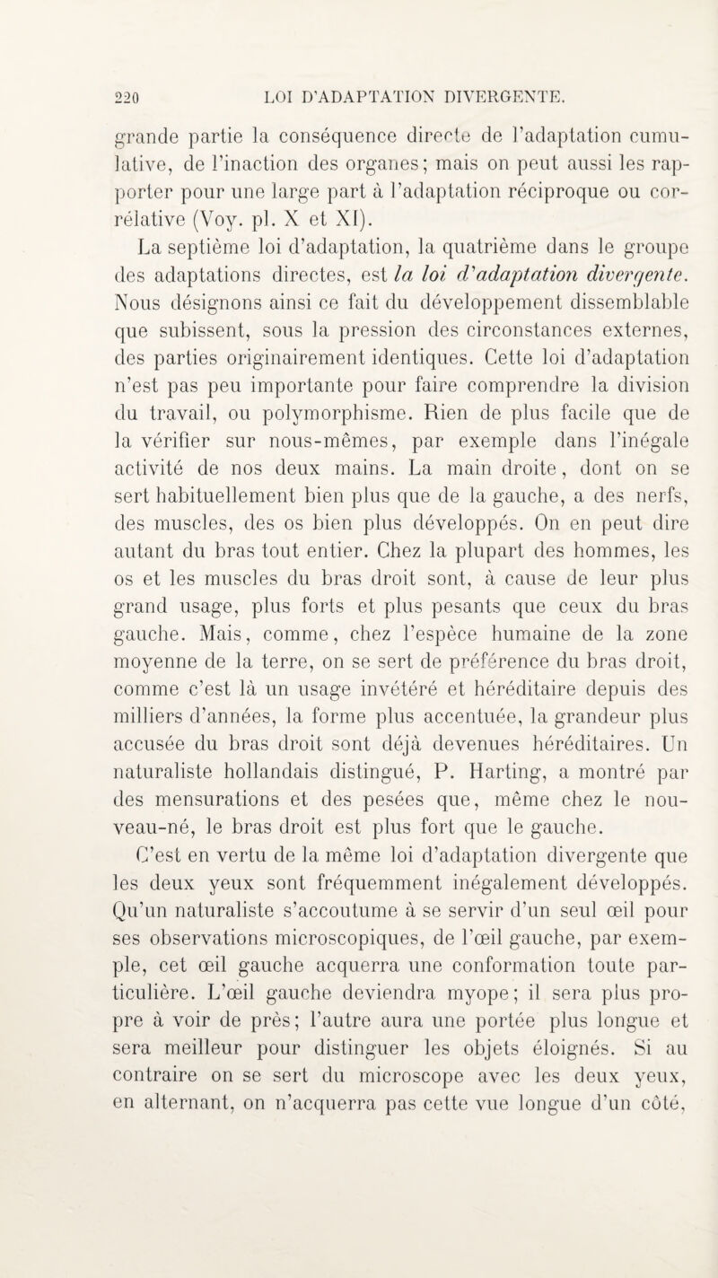 grande partie la conséquence directe de l’adaptation cumu¬ lative, de l’inaction des organes; mais on peut aussi les rap¬ porter pour une large part à l’adaptation réciproque ou cor¬ rélative (Voy. pl. X et XI). La septième loi d’adaptation, la quatrième dans le groupe des adaptations directes, est la loi d'adaptation divergente. Nous désignons ainsi ce fait du développement dissemblable que subissent, sous la pression des circonstances externes, des parties originairement identiques. Cette loi d’adaptation n’est pas peu importante pour faire comprendre la division du travail, ou polymorphisme. Rien de plus facile que de la vérifier sur nous-mêmes, par exemple dans l’inégale activité de nos deux mains. La main droite, dont on se sert habituellement bien plus que de la gauche, a des nerfs, des muscles, des os bien plus développés. On en peut dire autant du bras tout entier. Chez la plupart des hommes, les os et les muscles du bras droit sont, à cause de leur plus grand usage, plus forts et plus pesants que ceux du bras gauche. Mais, comme, chez l’espèce humaine de la zone moyenne de la terre, on se sert de préférence du bras droit, comme c’est là un usage invétéré et héréditaire depuis des milliers d’années, la forme plus accentuée, la grandeur plus accusée du bras droit sont déjà devenues héréditaires. Un naturaliste hollandais distingué, P. Harting, a montré par des mensurations et des pesées que, même chez le nou¬ veau-né, le bras droit est plus fort que le gauche. C’est en vertu de la même loi d’adaptation divergente que les deux yeux sont fréquemment inégalement développés. Qu’un naturaliste s’accoutume à se servir d’un seul œil pour ses observations microscopiques, de l’œil gauche, par exem¬ ple, cet œil gauche acquerra une conformation toute par¬ ticulière. L’œil gauche deviendra myope; il sera plus pro¬ pre à voir de près; l’autre aura une portée plus longue et sera meilleur pour distinguer les objets éloignés. Si au contraire on se sert du microscope avec les deux yeux, en alternant, on n’acquerra pas cette vue longue d’un côté,