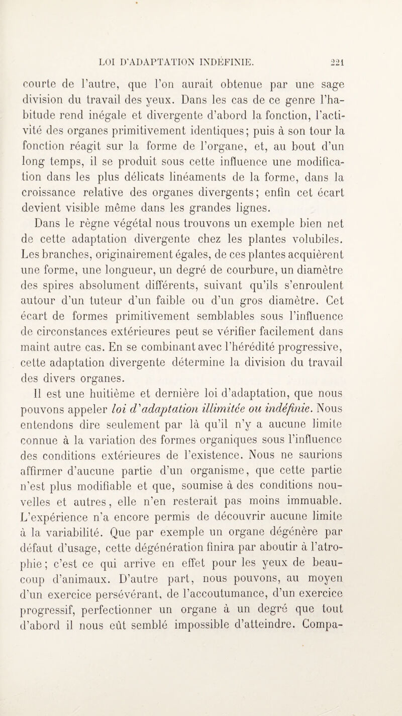 courte de l’autre, que l’on aurait obtenue par une sage division du travail des yeux. Dans les cas de ce genre l’ha¬ bitude rend inégale et divergente d’abord la fonction, l’acti¬ vité des organes primitivement identiques ; puis à son tour la fonction réagit sur la forme de l’organe, et, au bout d’un long temps, il se produit sous cette influence une modifica¬ tion dans les plus délicats linéaments de la forme, dans la croissance relative des organes divergents; enfin cet écart devient visible même dans les grandes lignes. Dans le règne végétal nous trouvons un exemple bien net de cette adaptation divergente chez les plantes volubiles. Les branches, originairement égales, de ces plantes acquièrent une forme, une longueur, un degré de courbure, un diamètre des spires absolument différents, suivant qu’ils s’enroulent autour d’un tuteur d’un faible ou d’un gros diamètre. Cet écart de formes primitivement semblables sous l’influence de circonstances extérieures peut se vérifier facilement dans maint autre cas. En se combinant avec l’hérédité progressive, cette adaptation divergente détermine la division du travail des divers organes. Il est une huitième et dernière loi d’adaptation, que nous pouvons appeler loi (Fadaptation illimitée ou indéfinie. Nous entendons dire seulement par là qu’il n’y a aucune limite connue à la variation des formes organiques sous l’influence des conditions extérieures de l’existence. Nous ne saurions affirmer d’aucune partie d’un organisme, que cette partie n’est plus modifiable et que, soumise à des conditions nou¬ velles et autres, elle n’en resterait pas moins immuable. L’expérience n’a encore permis de découvrir aucune limite à la variabilité. Que par exemple un organe dégénère par défaut d’usage, cette dégénération finira par aboutir à l’atro¬ phie ; c’est ce qui arrive en effet pour les yeux de beau¬ coup d’animaux. D’autre part, nous pouvons, au moyen d’un exercice persévérant, de l’accoutumance, d’un exercice progressif, perfectionner un organe à un degré que tout d’abord il nous eût semblé impossible d’atteindre. Compa-