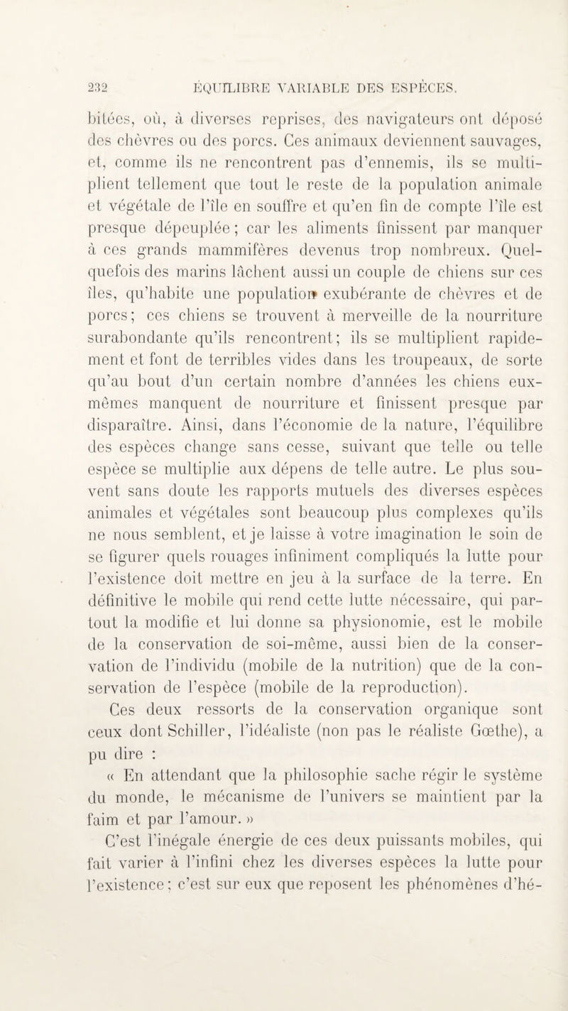 bitées, où, à diverses reprises, des navigateurs ont déposé des chèvres ou des porcs. Ces animaux deviennent sauvages, et, comme ils ne rencontrent pas d’ennemis, ils se multi¬ plient tellement que tout le reste de la population animale et végétale de l’île en souffre et qu’en fin de compte l’île est presque dépeuplée ; car les aliments finissent par manquer à ces grands mammifères devenus trop nombreux. Quel¬ quefois des marins lâchent aussi un couple de chiens sur ces îles, qu’habite une population* exubérante de chèvres et de porcs; ces chiens se trouvent à merveille de la nourriture surabondante qu’ils rencontrent; ils se multiplient rapide¬ ment et font de terribles vides dans les troupeaux, de sorte qu’au bout d’un certain nombre d’années les chiens eux- mêmes manquent de nourriture et finissent presque par disparaître. Ainsi, dans l’économie de la nature, l’équilibre des espèces change sans cesse, suivant que telle ou telle espèce se multiplie aux dépens de telle autre. Le plus sou¬ vent sans doute les rapports mutuels des diverses espèces animales et végétales sont beaucoup plus complexes qu’ils ne nous semblent, et je laisse à votre imagination le soin de se figurer quels rouages infiniment compliqués la lutte pour l’existence doit mettre en jeu à la surface de la terre. En définitive le mobile qui rend cette lutte nécessaire, qui par¬ tout la modifie et lui donne sa physionomie, est le mobile de la conservation de soi-même, aussi bien de la conser¬ vation de l’individu (mobile de la nutrition) que de la con¬ servation de l’espèce (mobile de la reproduction). Ces deux ressorts de la conservation organique sont ceux dont Schiller, l’idéaliste (non pas le réaliste Goethe), a pu dire : « En attendant que la philosophie sache régir le système du monde, le mécanisme de l’univers se maintient par la faim et par l’amour. » C’est l’inégale énergie de ces deux puissants mobiles, qui fait varier à l’infini chez les diverses espèces la lutte pour l’existence ; c’est sur eux que reposent les phénomènes d’hé-