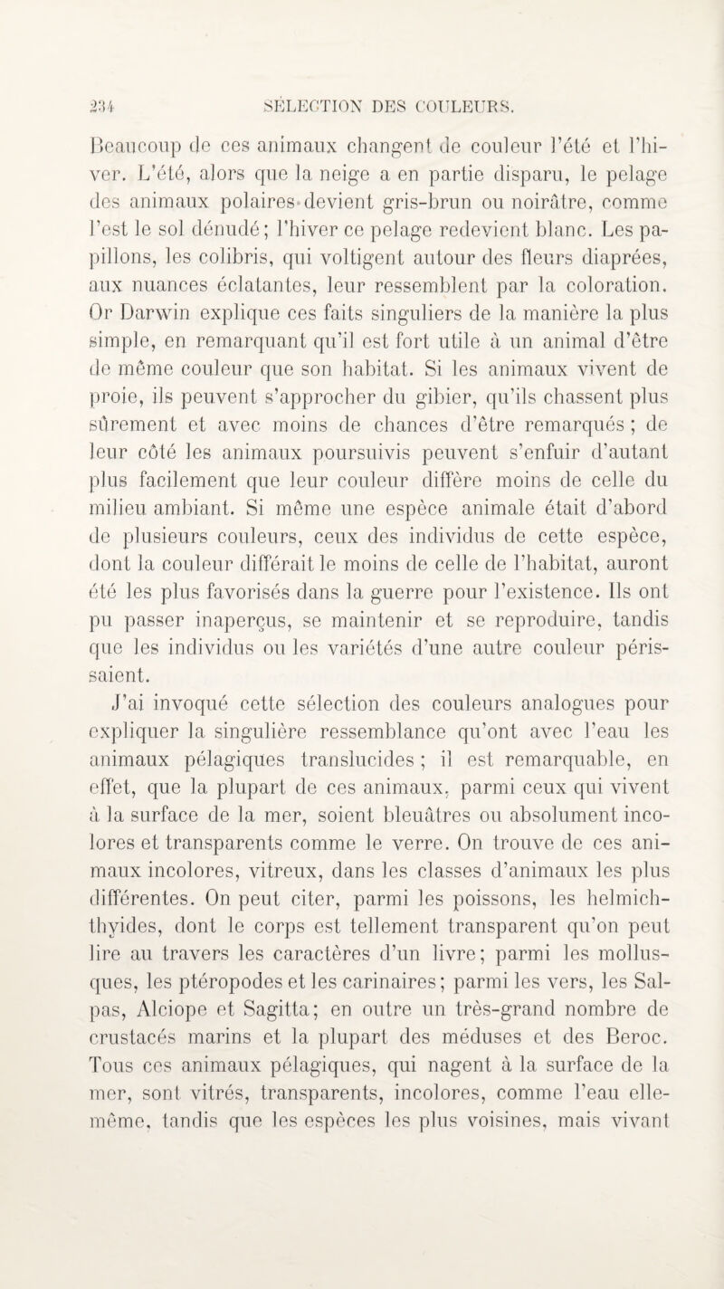 Beaucoup de ces animaux changent de couleur l’été et l’hi¬ ver. L’été, alors cpie la neige a en partie disparu, le pelage des animaux polaires»devient gris-brun ou noirâtre, comme l’est le sol dénudé; l'hiver ce pelage redevient blanc. Les pa¬ pillons, les colibris, qui voltigent autour des fleurs diaprées, aux nuances éclatantes, leur ressemblent par la coloration. Or Darwin explique ces faits singuliers de la manière la plus simple, en remarquant qu’il est fort utile à un animal d’être de même couleur que son habitat. Si les animaux vivent de proie, ils peuvent s’approcher du gibier, qu’ils chassent plus sûrement et avec moins de chances d’être remarqués ; de leur côté les animaux poursuivis peuvent s’enfuir d’autant plus facilement que leur couleur diffère moins de celle du milieu ambiant. Si même une espèce animale était d’abord de plusieurs couleurs, ceux des individus de cette espèce, dont la couleur différait le moins de celle de l’habitat, auront été les plus favorisés dans la guerre pour l’existence. Ils ont pu passer inaperçus, se maintenir et se reproduire, tandis que les individus ou les variétés d’une autre couleur péris¬ saient. J’ai invoqué cette sélection des couleurs analogues pour expliquer la singulière ressemblance qu’ont avec l’eau les animaux pélagiques translucides ; il est remarquable, en effet, que la plupart de ces animaux, parmi ceux qui vivent à la surface de la mer, soient bleuâtres ou absolument inco¬ lores et transparents comme le verre. On trouve de ces ani¬ maux incolores, vitreux, dans les classes d’animaux les plus différentes. On peut citer, parmi les poissons, les helmich- thyides, dont le corps est tellement transparent qu’on peut lire au travers les caractères d’un livre; parmi les mollus¬ ques, les ptéropodes et les carinaires; parmi les vers, les Sal- pas, Alciope et Sagitta; en outre un très-grand nombre de crustacés marins et la plupart des méduses et des Beroc. Tous ces animaux pélagiques, qui nagent à la surface de la mer, sont vitrés, transparents, incolores, comme l’eau elle- même, tandis que les espèces les plus voisines, mais vivant