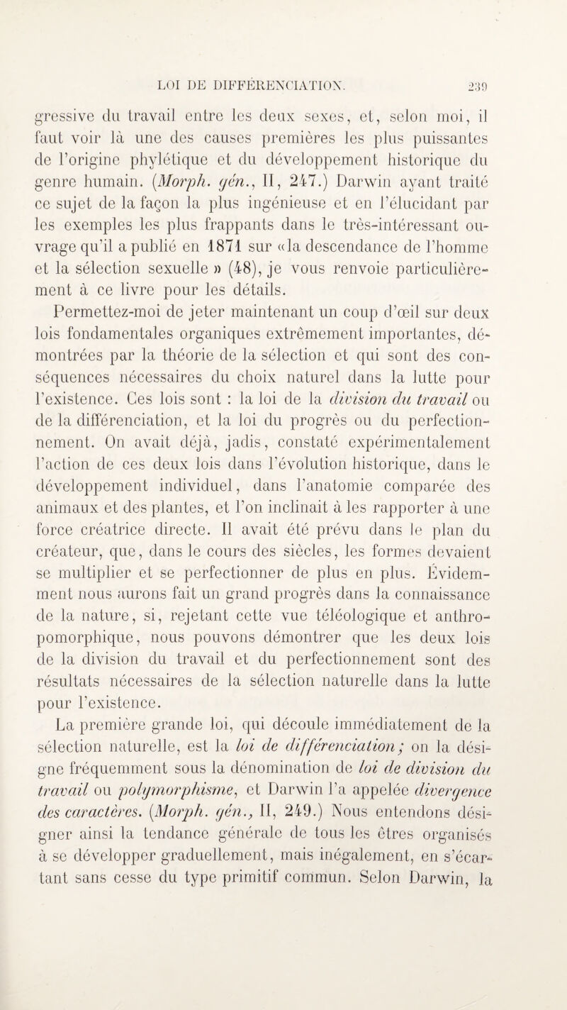 gressive du travail entre les deux sexes, et, selon moi, il faut voir là une des causes premières les plus puissantes de l’origine phylétique et du développement historique du genre humain. (Morph. gén., II, 247.) Darwin ayant traité ce sujet de la façon la plus ingénieuse et en l’élucidant par les exemples les plus frappants dans le très-intéressant ou¬ vrage qu’il a publié en 1871 sur «la descendance de l’homme et la sélection sexuelle » (48), je vous renvoie particulière¬ ment à ce livre pour les détails. Permettez-moi de jeter maintenant un coup d’œil sur deux lois fondamentales organiques extrêmement importantes, dé¬ montrées par la théorie de la sélection et qui sont des con¬ séquences nécessaires du choix naturel dans la lutte pour l’existence. Ces lois sont : la loi de la division du travail ou de la différenciation, et la loi du progrès ou du perfection¬ nement. On avait déjà, jadis, constaté expérimentalement l’action de ces deux lois dans l’évolution historique, dans le développement individuel, dans l’anatomie comparée des animaux et des plantes, et l’on inclinait à les rapporter à une force créatrice directe. 11 avait été prévu dans le plan du créateur, que, dans le cours des siècles, les formes devaient se multiplier et se perfectionner de plus en plus. Évidem¬ ment nous aurons fait un grand progrès dans la connaissance de la nature, si, rejetant cette vue téléologique et anthro¬ pomorphique, nous pouvons démontrer que les deux lois de la division du travail et du perfectionnement sont des résultats nécessaires de la sélection naturelle dans la lutte pour l’existence. La première grande loi, qui découle immédiatement de la sélection naturelle, est la loi de différenciation ; on la dési¬ gne fréquemment sous la dénomination de loi de division du travail ou polymorphisme, et Darwin La appelée divergence des caractères. [Morph. gén., II, 249.) Nous entendons dési¬ gner ainsi la tendance générale de tous les êtres organisés à se développer graduellement, mais inégalement, en s’écar¬ tant sans cesse du type primitif commun. Selon Darwin, la