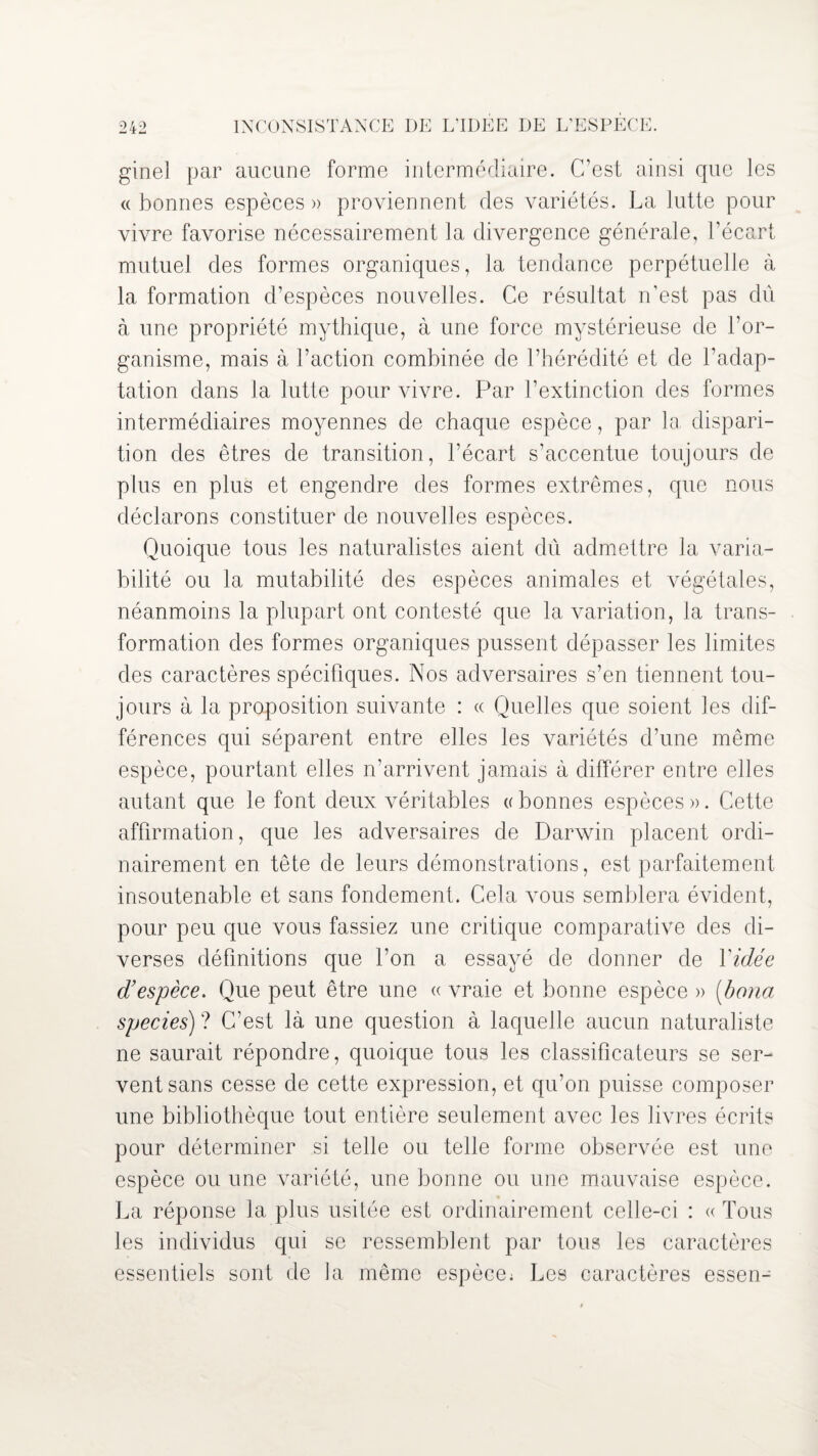 ginel par aucune forme intermédiaire. C’est ainsi que les « bonnes espèces » proviennent des variétés. La lutte pour vivre favorise nécessairement la divergence générale, l’écart mutuel des formes organiques, la tendance perpétuelle à la formation d’espèces nouvelles. Ce résultat n’est pas du à une propriété mythique, à une force mystérieuse de l’or¬ ganisme, mais à l’action combinée de l’hérédité et de l’adap¬ tation dans la lutte pour vivre. Par l’extinction des formes intermédiaires moyennes de chaque espèce, par la dispari¬ tion des êtres de transition, l’écart s’accentue toujours de plus en plus et engendre des formes extrêmes, que nous déclarons constituer de nouvelles espèces. Quoique tous les naturalistes aient dû admettre la varia¬ bilité ou la mutabilité des espèces animales et végétales, néanmoins la plupart ont contesté que la variation, la trans¬ formation des formes organiques pussent dépasser les limites des caractères spécifiques. Nos adversaires s’en tiennent tou¬ jours à la proposition suivante : « Quelles que soient les dif¬ férences qui séparent entre elles les variétés d’une même espèce, pourtant elles n’arrivent jamais à différer entre elles autant que le font deux véritables ((bonnes espèces». Cette affirmation, que les adversaires de Darwin placent ordi¬ nairement en tête de leurs démonstrations, est parfaitement insoutenable et sans fondement. Cela vous semblera évident, pour peu que vous fassiez une critique comparative des di¬ verses définitions que l’on a essayé de donner de Vidée d’espèce. Que peut être une « vraie et bonne espèce » (bona species) ? C’est là une question à laquelle aucun naturaliste ne saurait répondre, quoique tous les classificateurs se ser¬ vent sans cesse de cette expression, et qu’on puisse composer une bibliothèque tout entière seulement avec les livres écrits pour déterminer si telle ou telle forme observée est une espèce ou une variété, une bonne on une mauvaise espèce. La réponse la plus usitée est ordinairement celle-ci : « Tous les individus qui se ressemblent par tous les caractères essentiels sont de la même espèce; Les caractères essen-