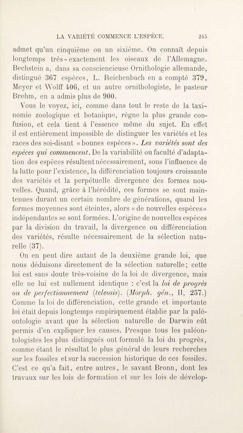 admet qu’un cinquième ou un sixième. On connaît depuis longtemps très-exactement les oiseaux de l’Allemagne. Bechstein a, dans sa consciencieuse Ornithologie allemande, distingué 367 espèces, L. Reichenbach en a compté 379, Meyer et Wolff 406, et un autre ornithologiste, le pasteur Brehm, en a admis plus de 900. Vous le voyez, ici, comme dans tout le reste de la taxi¬ nomie zoologique et botanique, règne la plus grande con¬ fusion, et cela tient à l’essence même du sujet. En effet il est entièrement impossible de distinguer les variétés et les races des soi-disant «bonnes espèces». Les variétés sont des espèces qui commencent. De la variabilité ou faculté d’adapta¬ tion des espèces résultent nécessairement, sous l’influence de la lutte pour l’existence, la différenciation toujours croissante des variétés et la perpétuelle divergence des formes nou¬ velles. Quand, grâce à l’hérédité, ces formes se sont main¬ tenues durant un certain nombre de générations, quand les formes moyennes sont éteintes, alors «de nouvelles espèces» indépendantes se sont formées. L’origine de nouvelles espèces par la division du travail, la divergence ou différenciation des variétés, résulte nécessairement de la sélection natu¬ relle (37). On en peut dire autant de la deuxième grande loi, que nous déduisons directement de la sélection naturelle; cette loi est sans doute très-voisine de la loi de divergence, mais elle ne lui est nullement identique : c’est la loi de progrès ou de perfectionnement (teleosis). (.Morph. gén., IT, 257.) Comme la loi de différenciation, cette grande et importante loi était depuis longtemps empiriquement établie par la palé¬ ontologie avant que la sélection naturelle de Darwin eût permis d’en expliquer les causes. Presque tous les paléon¬ tologistes les plus distingués ont formulé la loi du progrès, comme étant le résultat le plus général de leurs recherches sur les fossiles et sur la succession historique de ces fossiles. C’est ce qu’a fait, entre autres, le savant Bronn, dont les travaux sur les lois de formation et sur les lois de dévelop-