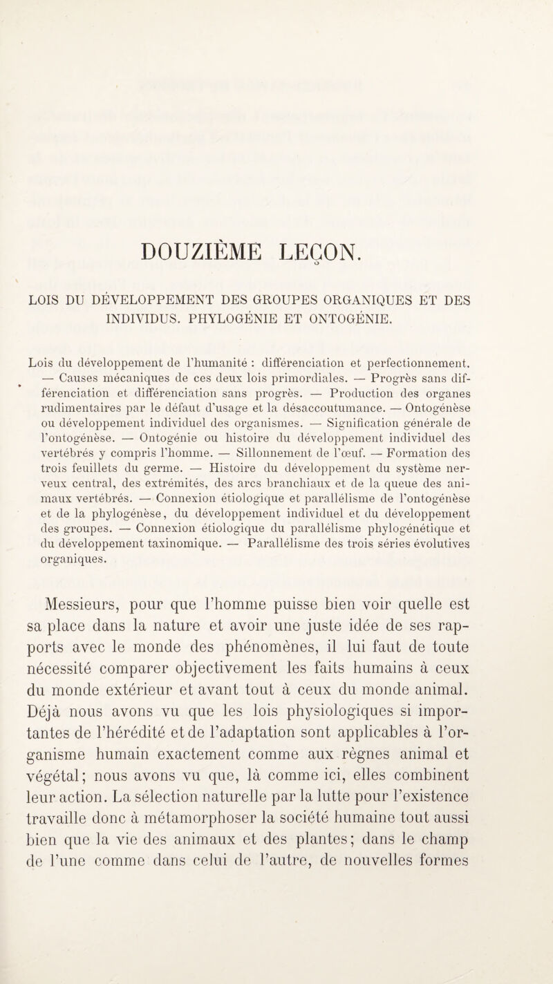 DOUZIÈME LEÇON. O LOIS DU DÉVELOPPEMENT DES GROUPES ORGANIQUES ET DES INDIVIDUS. PHYLOGÉNIE ET ONTOGÉNIE. Lois du développement de l’humanité : différenciation et perfectionnement. — Causes mécaniques de ces deux lois primordiales. — Progrès sans dif¬ férenciation et différenciation sans progrès. — Production des organes rudimentaires par le défaut d’usage et la désaccoutumance. — Ontogénèse ou développement individuel des organismes. — Signification générale de l’ontogénèse. — Ontogénie ou histoire du développement individuel des vertébrés y compris l’homme. — Sillonnement de l’oeuf. — Formation des trois feuillets du germe. — Histoire du développement du système ner¬ veux central, des extrémités, des arcs branchiaux et de la queue des ani¬ maux vertébrés. — Connexion étiologique et parallélisme de l’ontogénèse et de la phylogénèse, du développement individuel et du développement des groupes. — Connexion étiologique du parallélisme phylogénétique et du développement taxinomique. — Parallélisme des trois séries évolutives organiques. Messieurs, pour que l’homme puisse bien voir quelle est sa place clans la nature et avoir une juste idée de ses rap¬ ports avec le monde des phénomènes, il lui faut de toute nécessité comparer objectivement les faits humains à ceux du monde extérieur et avant tout à ceux du monde animal. Déjà nous avons vu que les lois physiologiques si impor¬ tantes de l’hérédité et de l’adaptation sont applicables à l’or¬ ganisme humain exactement comme aux règnes animal et végétal; nous avons vu que, là comme ici, elles combinent leur action. La sélection naturelle par la lutte pour l’existence travaille donc à métamorphoser la société humaine tout aussi bien que la vie des animaux et des plantes; dans le champ de l’une comme dans celui de l’autre, de nouvelles formes