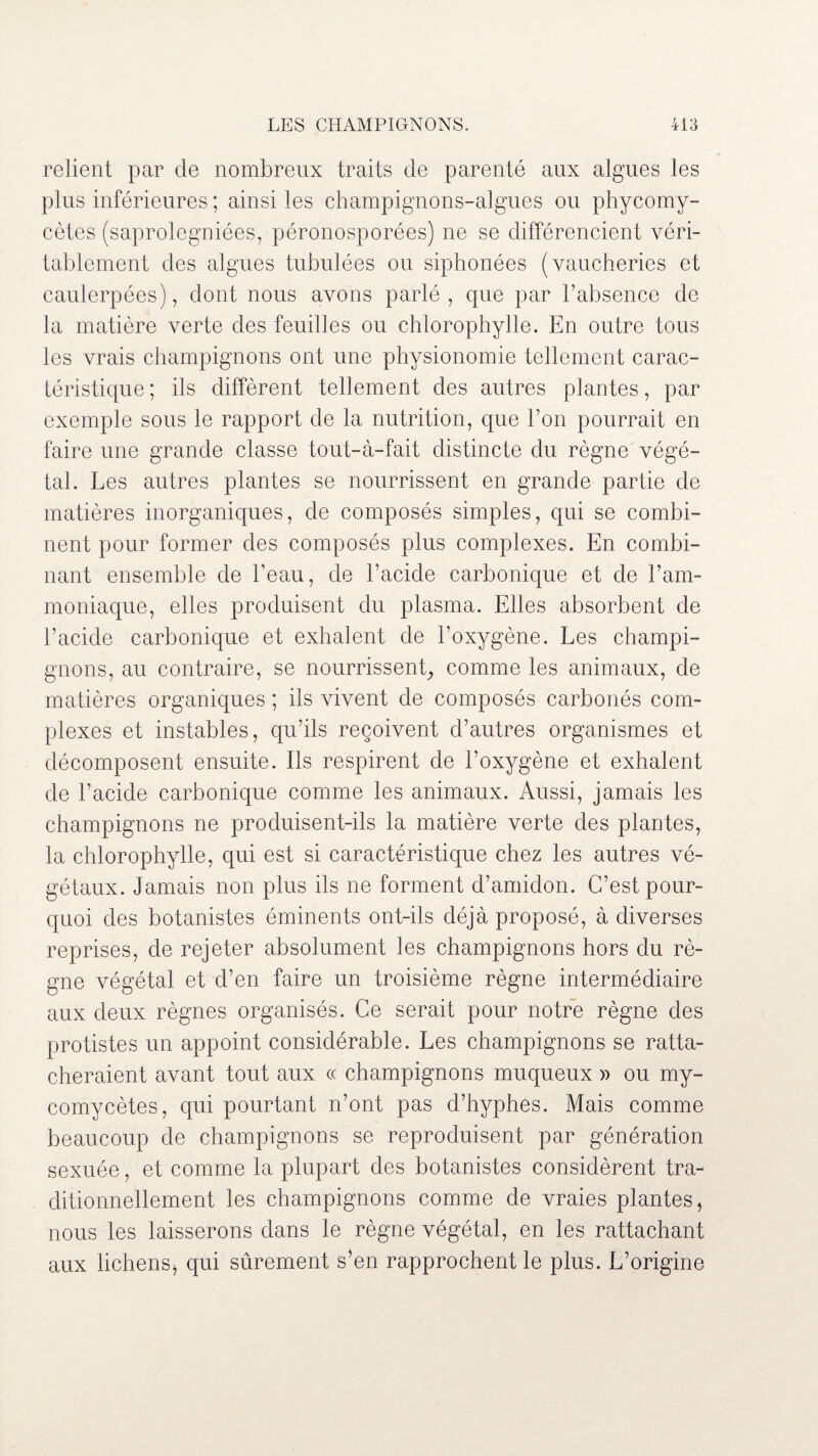 relient par de nombreux traits de parenté aux algues les plus inférieures ; ainsi les champignons-algues ou phycomy- cètes (saprolegniées, péronosporées) ne se différencient véri¬ tablement des algues tubulées ou siphonées (vaucheries et caulerpées), dont nous avons parlé, que par l’absence de la matière verte des feuilles ou chlorophylle. En outre tous les vrais champignons ont une physionomie tellement carac¬ téristique ; ils diffèrent tellement des autres plantes, par exemple sous le rapport de la nutrition, que l’on pourrait en faire une grande classe tout-à-fait distincte du règne végé¬ tal. Les autres plantes se nourrissent en grande partie de matières inorganiques, de composés simples, qui se combi¬ nent pour former des composés plus complexes. En combi¬ nant ensemble de beau, de l’acide carbonique et de l’am¬ moniaque, elles produisent du plasma. Elles absorbent de l’acide carbonique et exhalent de l’oxygène. Les champi¬ gnons, au contraire, se nourrissent, comme les animaux, de matières organiques ; ils vivent de composés carbonés com¬ plexes et instables, qu’ils reçoivent d’autres organismes et décomposent ensuite. Ils respirent de l’oxygène et exhalent de l’acide carbonique comme les animaux. Aussi, jamais les champignons ne produisent-ils la matière verte des plantes, la chlorophylle, qui est si caractéristique chez les autres vé¬ gétaux. Jamais non plus ils ne forment d’amidon. C’est pour¬ quoi des botanistes éminents ont-ils déjà proposé, à diverses reprises, de rejeter absolument les champignons hors du rè¬ gne végétal et d’en faire un troisième règne intermédiaire aux deux règnes organisés. Ce serait pour notre règne des protistes un appoint considérable. Les champignons se ratta¬ cheraient avant tout aux « champignons muqueux » ou my- comycètes, qui pourtant n’ont pas d’hyphes. Mais comme beaucoup de champignons se reproduisent par génération sexuée, et comme la plupart des botanistes considèrent tra¬ ditionnellement les champignons comme de vraies plantes, nous les laisserons dans le règne végétal, en les rattachant aux lichens, qui sûrement s An rapprochent le plus. L’origine