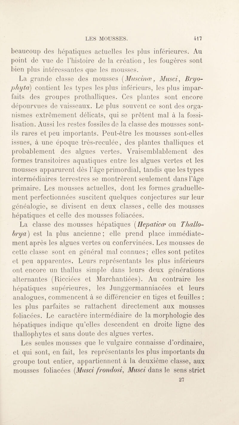 beaucoup clés hépatiques actuelles les plus inférieures. Au point de vue de l’histoire de la création , les fougères sont bien plus intéressantes que les mousses. La grande classe des mousses ( Muscinœ, Musci, Bryo- phytd) contient les types les plus inférieurs, les plus impar¬ faits des groupes prothalliques. Ces plantes sont encore dépourvues de vaisseaux. Le plus souvent ce sont des orga¬ nismes extrêmement délicats, qui se prêtent mal à la fossi¬ lisation. Aussi les restes fossiles de la classe des mousses sont- ils rares et peu importants. Peut-être les mousses sont-elles issues, à une époque très-reculée, des plantes thalliques et probablement des algues vertes. Vraisemblablement des formes transitoires aquatiques entre les algues vertes et les mousses apparurent dès l’âge primordial, tandis que les types intermédiaires terrestres se montrèrent seulement dans l’âge primaire. Les mousses actuelles, dont les formes graduelle¬ ment perfectionnées suscitent quelques conjectures sur leur généalogie, se divisent en deux classes, celle des mousses hépatiques et celle des mousses foliacées. La classe des mousses hépatiques [Hepaticæ ou Thallo- brya) est la plus ancienne; elle prend place immédiate¬ ment après les algues vertes ou confervinées. Les mousses de cette classe sont en général mal connues ; elles sont petites et peu apparentes. Leurs représentants les plus inférieurs ont encore un thallus simple dans leurs deux générations alternantes (Ricciées et Marchandées). Au contraire les hépatiques supérieures, les Junggermanniacées et leurs analogues, commencent à se différencier en tiges et feuilles : les plus parfaites se rattachent directement aux mousses foliacées. Le caractère intermédiaire de la morphologie des hépatiques indique qu’elles descendent en droite ligne des thallophytes et sans doute des algues vertes. Les seules mousses que le vulgaire connaisse d’ordinaire, et qui sont, en fait, les représentants les plus importants du groupe tout entier, appartiennent à la deuxième classe, aux mousses foliacées [Musci frondosi, Musci dans le sens strict 27