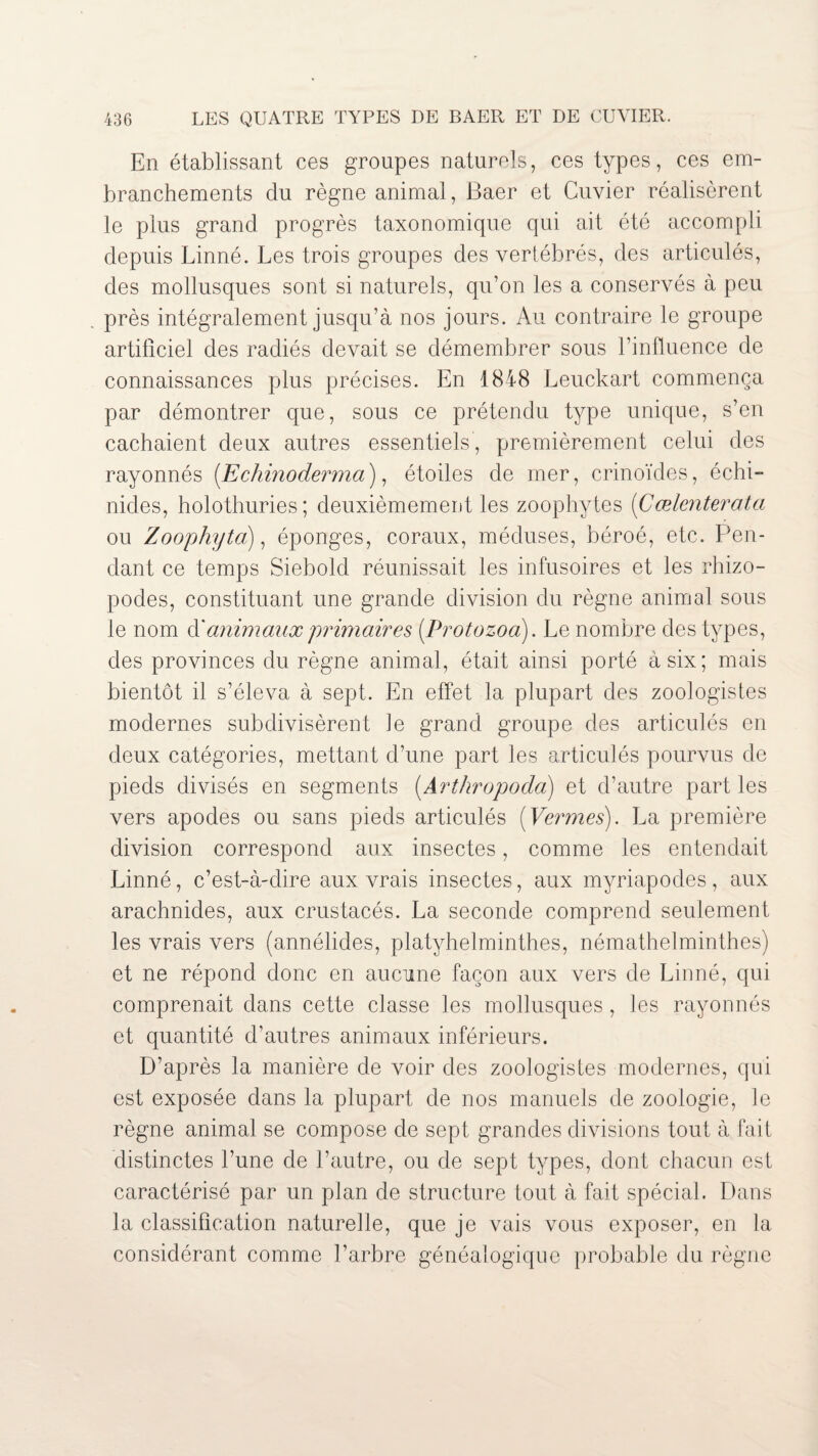 En établissant ces groupes naturels, ces types, ces em¬ branchements du règne animal, Baer et Cuvier réalisèrent le plus grand progrès taxonomique qui ait été accompli depuis Linné. Les trois groupes des vertébrés, des articulés, des mollusques sont si naturels, qu’on les a conservés à peu près intégralement jusqu’à nos jours. Au contraire le groupe artificiel des radiés devait se démembrer sous l’influence de connaissances plus précises. En 1848 Leuckart commença par démontrer que, sous ce prétendu type unique, s’en cachaient deux autres essentiels, premièrement celui des rayonnés (Echinoderma), étoiles de mer, crinoïdes, échi- nides, holothuries; deuxièmement les zoophytes (Cælenterata ou Zoophyta), éponges, coraux, méduses, béroé, etc. Pen¬ dant ce temps Siebold réunissait les infusoires et les rhizo- podes, constituant une grande division du règne animal sous le nom d'animaux primaires (.Protozoa). Le nombre des types, des provinces du règne animal, était ainsi porté à six; mais bientôt il s’éleva à sept. En effet la plupart des zoologistes modernes subdivisèrent le grand groupe des articulés en deux catégories, mettant d’une part les articulés pourvus de pieds divisés en segments (Arthropoda) et d’autre part les vers apodes ou sans pieds articulés [Vermes). La première division correspond aux insectes, comme les entendait Linné, c’est-à-dire aux vrais insectes, aux myriapodes, aux arachnides, aux crustacés. La seconde comprend seulement les vrais vers (annélides, platyhelminthes, némathelminthes) et ne répond donc en aucune façon aux vers de Linné, qui comprenait dans cette classe les mollusques , les rayonnés et quantité d’autres animaux inférieurs. D’après la manière de voir des zoologistes modernes, qui est exposée dans la plupart de nos manuels de zoologie, le règne animal se compose de sept grandes divisions tout à fait distinctes l’une de l’autre, ou de sept types, dont chacun est caractérisé par un plan de structure tout à fait spécial. Dans la classification naturelle, que je vais vous exposer, en la considérant comme l’arbre généalogique probable du règne