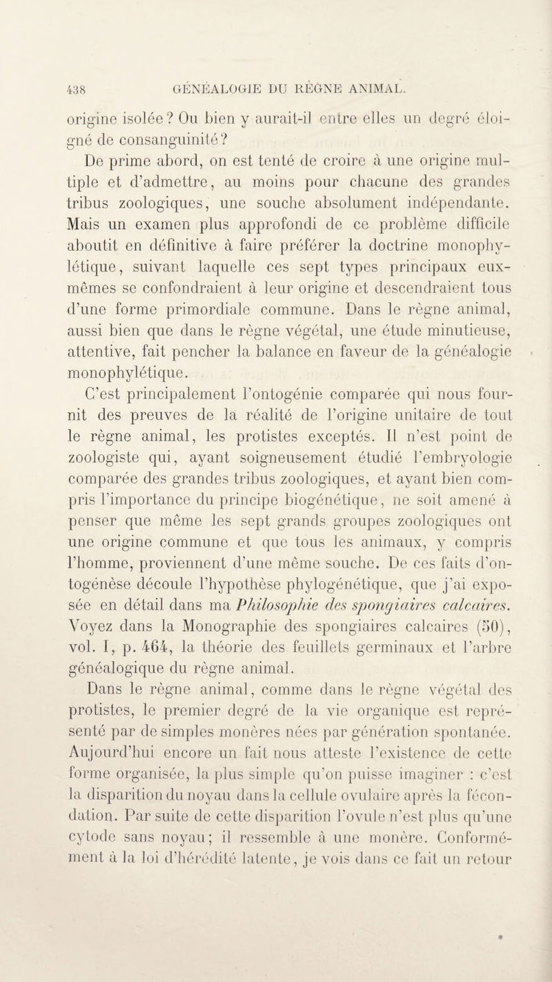 origine isolée? Ou bien y aurait-il entre elles un degré éloi¬ gné de consanguinité ? De prime abord, on est tenté de croire à une origine mul¬ tiple et d’admettre, au moins pour chacune des grandes tribus zoologiques, une souche absolument indépendante. Mais un examen plus approfondi de ce problème difficile aboutit en définitive à faire préférer la doctrine monophy- létique, suivant laquelle ces sept types principaux eux- mêmes se confondraient à leur origine et descendraient tous d’une forme primordiale commune. Dans le règne animal, aussi bien que dans le règne végétal, une étude minutieuse, attentive, fait pencher la balance en faveur de la généalogie monophylétique. C’est principalement l’ontogénie comparée qui nous four¬ nit des preuves de la réalité de l’origine unitaire de tout le règne animal, les protistes exceptés. Il n’est point de zoologiste qui, ayant soigneusement étudié l’embryologie comparée des grandes tribus zoologiques, et ayant bien com¬ pris l’importance du principe biogénétique, ne soit amené à penser que même les sept grands groupes zoologiques ont une origine commune et que tous les animaux, y compris l’homme, proviennent d’une même souche. De ces faits d’on¬ togénèse découle l’hypothèse phylogénétique, que j’ai expo¬ sée en détail dans ma Philosophie des spongiaires calcaires. Voyez dans la Monographie des spongiaires calcaires (50), vol. I, p. 464, la théorie des feuillets germinaux et l’arbre généalogique du règne animal. Dans le règne animal, comme dans le règne végétal des protistes, le premier degré de la vie organique est repré¬ senté par de simples monères nées par génération spontanée. Aujourd’hui encore un fait nous atteste l’existence de cette forme organisée, la plus simple qu’on puisse imaginer : c’est la disparition du noyau dans la cellule ovulaire après la fécon¬ dation. Par suite de cette disparition l’ovule n’est plus qu’une cytode sans noyau; il ressemble à une monère. Conformé¬ ment à la loi d’hérédité latente, je vois dans ce fait un retour