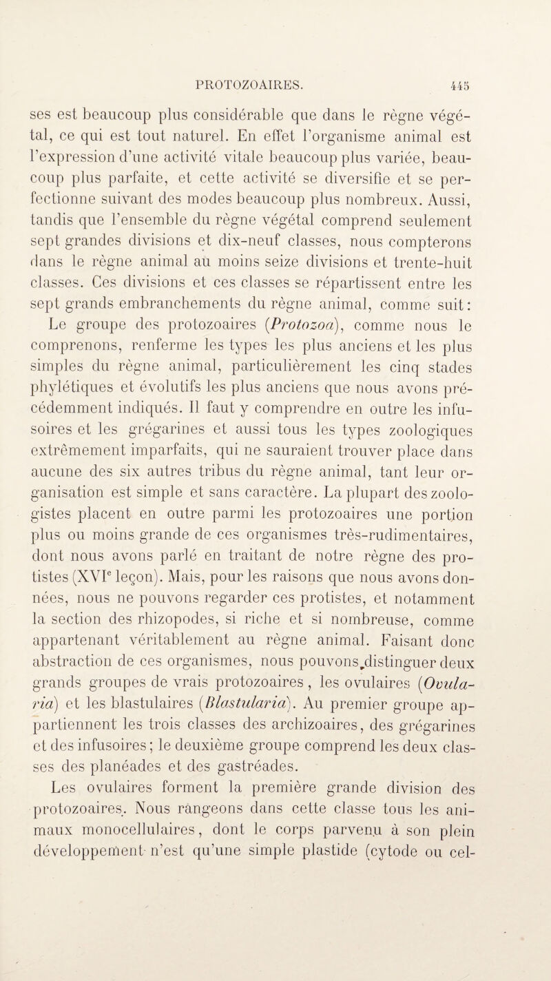 ses est beaucoup plus considérable que clans le règne végé¬ tal, ce qui est tout naturel. En effet l’organisme animal est l’expression d’une activité vitale beaucoup plus variée, beau¬ coup plus parfaite, et cette activité se diversifie et se per¬ fectionne suivant des modes beaucoup plus nombreux. Aussi, tandis que l’ensemble du règne végétal comprend seulement sept grandes divisions et dix-neuf classes, nous compterons dans le règne animal au moins seize divisions et trente-huit classes. Ces divisions et ces classes se répartissent entre les sept grands embranchements du règne animal, comme suit: Le groupe des protozoaires (Protozoa), comme nous le comprenons, renferme les types les plus anciens et les plus simples du règne animal, particulièrement les cinq stades phylétiques et évolutifs les plus anciens que nous avons pré¬ cédemment indiqués. Il faut y comprendre en outre les infu¬ soires et les grégarines et aussi tous les types zoologiques extrêmement imparfaits, qui ne sauraient trouver place dans aucune des six autres tribus du règne animal, tant leur or¬ ganisation est simple et sans caractère. La plupart des zoolo¬ gistes placent en outre parmi les protozoaires une portion plus ou moins grande de ces organismes très-rudimentaires, dont nous avons parlé en traitant de notre règne des pro¬ tistes (XVIe leçon). Mais, pour les raisons que nous avons don¬ nées, nous ne pouvons regarder ces protistes, et notamment la section des rhizopodes, si riche et si nombreuse, comme appartenant véritablement au règne animal. Faisant donc abstraction de ces organismes, nous pouvons^distinguer deux grands groupes de vrais protozoaires , les ovulaires (Ovula- ria) et les blastulaires (Blastularia). Au premier groupe ap¬ partiennent les trois classes des archizoaires, des grégarines et des infusoires ; le deuxième groupe comprend les deux clas¬ ses des planéades et des gastréades. Les ovulaires forment la première grande division des protozoaires. Nous rangeons dans cette classe tons les ani¬ maux monocellulaires, dont le corps parvenu à son plein développement n’est qu’une simple plastide (cytode ou cel-