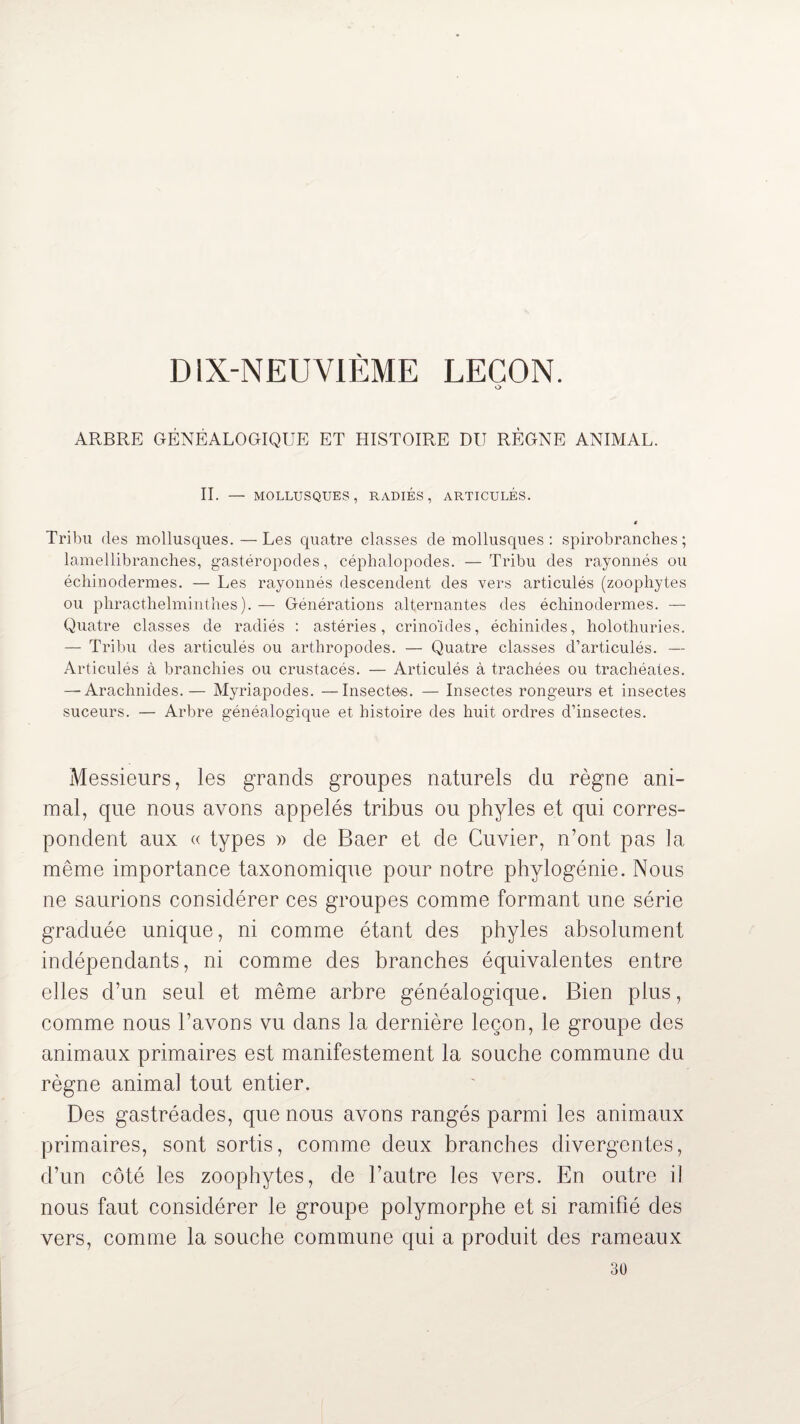 DIX-NEUVIÈME LEÇON. O ARBRE GÉNÉALOGIQUE ET HISTOIRE DU RÈGNE ANIMAL. IL — MOLLUSQUES, RADIÉS, ARTICULÉS. * Tribu des mollusques. —Les quatre classes de mollusques: spirobranches; lamellibranches, gastéropodes, céphalopodes. —Tribu des rayonnés ou échinodermes. — Les rayonnés descendent des vers articulés (zoophytes ou phracthelminthes). — Générations alternantes des échinodermes. — Quatre classes de radiés : astéries, crino’ides, échinides, holothuries. — Tribu des articulés ou arthropodes. — Quatre classes d’articulés. — Articulés à branchies ou crustacés. — Articulés à trachées ou trachéales. — Arachnides.— Myriapodes. —Insectes. — Insectes rongeurs et insectes suceurs. — Arbre généalogique et histoire des huit ordres d’insectes. Messieurs, les grands groupes naturels du règne ani¬ mal, que nous avons appelés tribus ou phyles et qui corres¬ pondent aux « types » de Baer et de Cuvier, n’ont pas la même importance taxonomique pour notre phylogénie. Nous ne saurions considérer ces groupes comme formant une série graduée unique, ni comme étant des phyles absolument indépendants, ni comme des branches équivalentes entre elles d’un seul et même arbre généalogique. Bien plus, comme nous l’avons vu dans la dernière leçon, le groupe des animaux primaires est manifestement la souche commune du règne animal tout entier. Des gastréades, que nous avons rangés parmi les animaux primaires, sont sortis, comme deux branches divergentes, d’un côté les zoophytes, de l’autre les vers. En outre il nous faut considérer le groupe polymorphe et si ramifié des vers, comme la souche commune qui a produit des rameaux 30