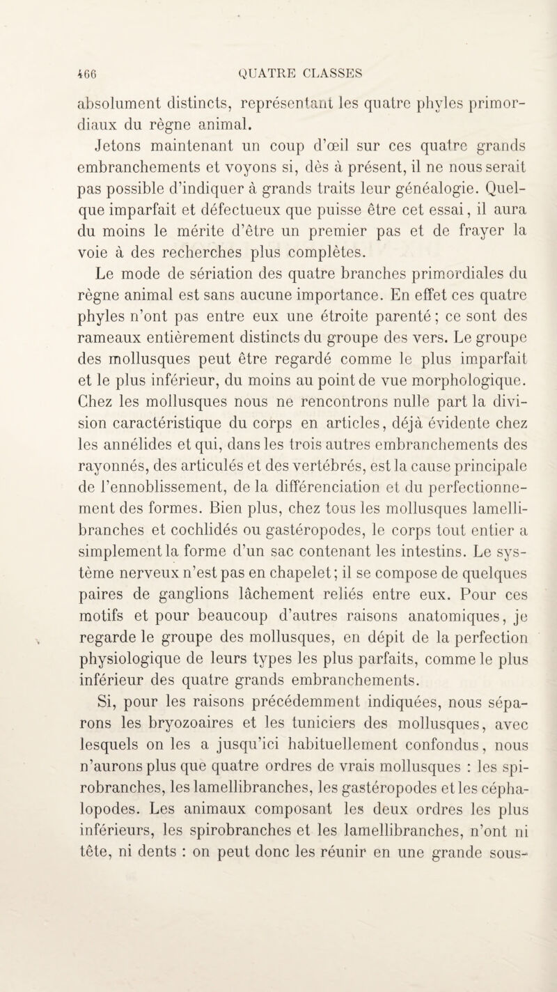 absolument distincts, représentant les quatre phvles primor¬ diaux du règne animal. Jetons maintenant un coup d’œil sur ces quatre grands embranchements et voyons si, dès à présent, il ne nous serait pas possible d’indiquer à grands traits leur généalogie. Quel¬ que imparfait et défectueux que puisse être cet essai, il aura du moins le mérite d’être un premier pas et de frayer la voie à des recherches plus complètes. Le mode de sériation des quatre branches primordiales du règne animal est sans aucune importance. En effet ces quatre phyles n’ont pas entre eux une étroite parenté ; ce sont des rameaux entièrement distincts du groupe des vers. Le groupe des mollusques peut être regardé comme le plus imparfait et le plus inférieur, du moins au point de vue morphologique. Chez les mollusques nous ne rencontrons nulle part la divi¬ sion caractéristique du corps en articles, déjà évidente chez les annélides et qui, dans les trois autres embranchements des rayonnés, des articulés et des vertébrés, est la cause principale de l’ennoblissement, de la différenciation et du perfectionne¬ ment des formes. Bien plus, chez tous les mollusques lamelli¬ branches et cochlidés ou gastéropodes, le corps tout entier a simplement la forme d’un sac contenant les intestins. Le sys¬ tème nerveux n’est pas en chapelet ; il se compose de quelques paires de ganglions lâchement reliés entre eux. Pour ces motifs et pour beaucoup d’autres raisons anatomiques, je regarde le groupe des mollusques, en dépit de la perfection physiologique de leurs types les plus parfaits, comme le plus inférieur des quatre grands embranchements. Si, pour les raisons précédemment indiquées, nous sépa¬ rons les bryozoaires et les tuniciers des mollusques, avec lesquels on les a jusqu’ici habituellement confondus, nous n’aurons plus que quatre ordres de vrais mollusques : les spi- robranches, les lamellibranches, les gastéropodes et les cépha¬ lopodes. Les animaux composant les deux ordres les plus inférieurs, les spirobranches et les lamellibranches, n’ont ni tête, ni dents : on peut donc les réunir en une grande sous-