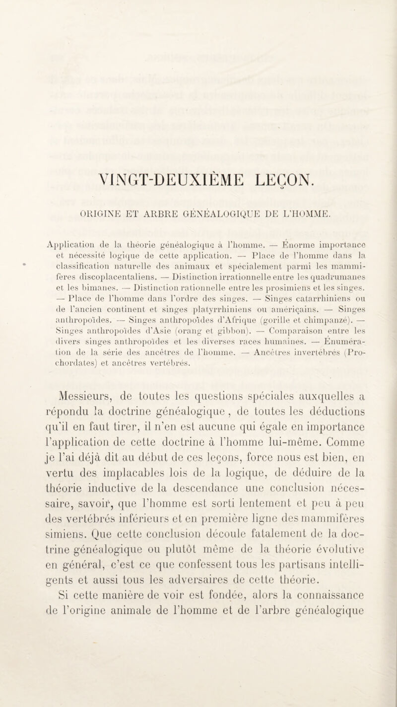 O ORIGINE ET ARBRE GÉNÉALOGIQUE DE L’HOMME. Application de la théorie généalogique à l’homme. — Énorme importance et nécessité logique de cette application. — Place de l’homme dans la classification naturelle des animaux et spécialement parmi les mammi¬ fères discoplacentaliens. — Distinction irrationnelle entre les quadrumanes et les bimanes. — Distinction rationnelle entre les prosimiens et les singes. — Place de l’homme dans l’ordre des singes. — Singes catarrhiniens ou de l’ancien continent et singes platyrrhiniens ou américains. — Singes anthropoïdes. — Singes anthropoïdes d’Afrique (gorille et chimpanzé). — Singes anthropoïdes d’Asie (orang et gibbon). — Comparaison entre les divers singes anthropoïdes et les diverses races humaines. — Énuméra¬ tion de la série des ancêtres de l’homme. — Ancêtres invertébrés (Pro- chordates) et ancêtres vertébrés. Messieurs, de toutes les questions spéciales auxquelles a répondu la doctrine généalogique, de toutes les déductions qu’il en faut tirer, il n’en est aucune qui égale en importance l’application de cette doctrine à l’homme lui-même. Comme je l’ai déjà dit au début de ces leçons, force nous est bien, en vertu des implacables lois de la logique, de déduire de la théorie inductive de la descendance une conclusion néces¬ saire, savoir, que l’homme est sorti lentement et peu à peu des vertébrés inférieurs et en première ligne des mammifères simiens. Que cette conclusion découle fatalement de la doc¬ trine généalogique ou plutôt même de la théorie évolutive en général, c’est ce que confessent tous les partisans intelli¬ gents et aussi tous les adversaires de cette théorie. Si cette manière de voir est fondée, alors la connaissance de l’origine animale de l'homme et de l’arbre généalogique