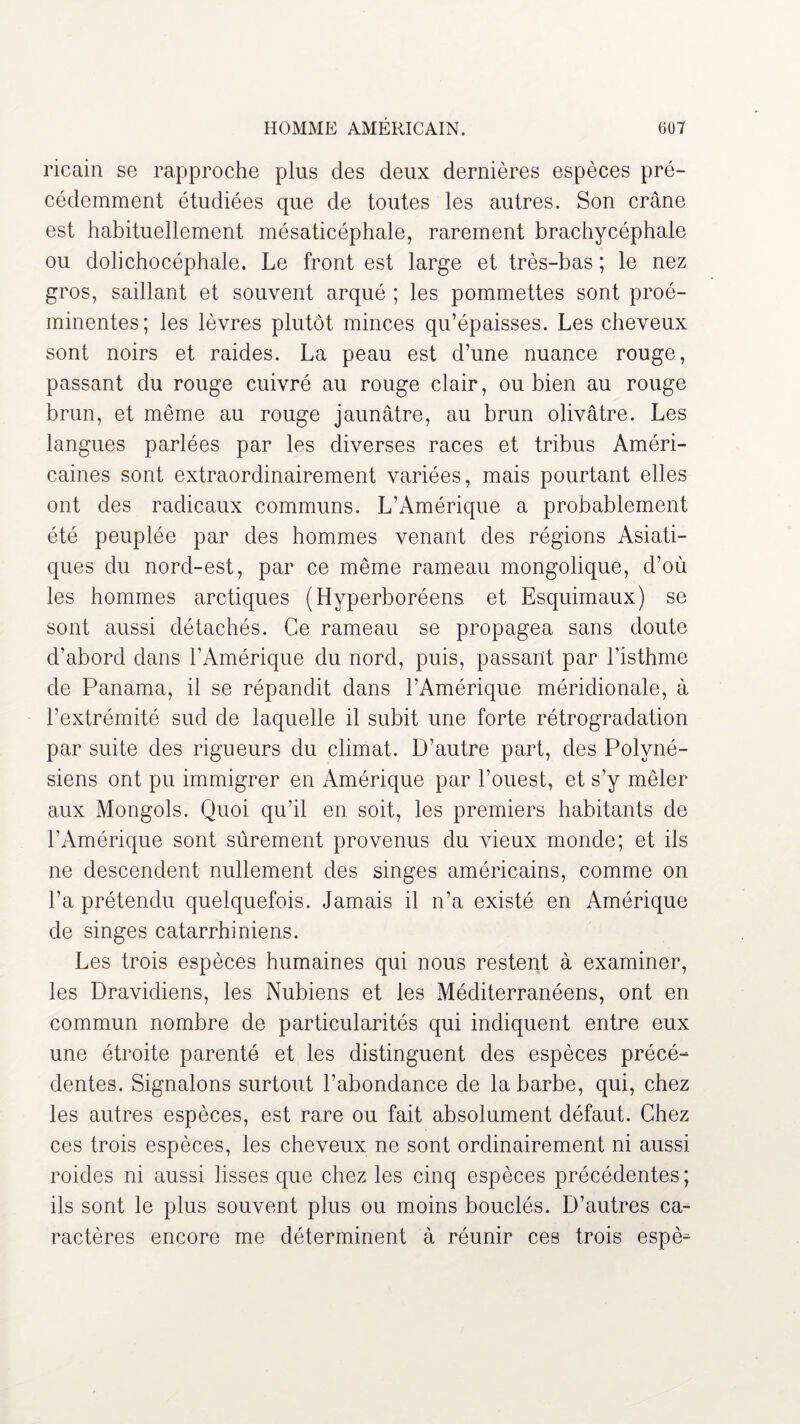 ricain se rapproche plus des deux dernières espèces pré¬ cédemment étudiées que de toutes les autres. Son crâne est habituellement mésaticéphale, rarement brachycéphale ou dolichocéphale. Le front est large et très-bas ; le nez gros, saillant et souvent arqué ; les pommettes sont proé¬ minentes; les lèvres plutôt minces qu’épaisses. Les cheveux sont noirs et raides. La peau est d’une nuance rouge, passant du rouge cuivré au rouge clair, ou bien au rouge brun, et même au rouge jaunâtre, au brun olivâtre. Les langues parlées par les diverses races et tribus Améri¬ caines sont extraordinairement variées, mais pourtant elles ont des radicaux communs. L’Amérique a probablement été peuplée par des hommes venant des régions Asiati¬ ques du nord-est, par ce même rameau mongolique, d’où les hommes arctiques (Hyperboréens et Esquimaux) se sont aussi détachés. Ce rameau se propagea sans doute d’abord dans l’Amérique du nord, puis, passant par l’isthme de Panama, il se répandit dans l’Amérique méridionale, à l’extrémité sud de laquelle il subit une forte rétrogradation par suite des rigueurs du climat. D’autre part, des Polyné¬ siens ont pu immigrer en Amérique par l’ouest, et s’y mêler aux Mongols. Quoi qu’il en soit, les premiers habitants de l’Amérique sont sûrement provenus du vieux monde; et ils ne descendent nullement des singes américains, comme on l’a prétendu quelquefois. Jamais il n’a existé en Amérique de singes catarrhiniens. Les trois espèces humaines qui nous restent à examiner, les Dravidiens, les Nubiens et les Méditerranéens, ont en commun nombre de particularités qui indiquent entre eux une étroite parenté et les distinguent des espèces précé¬ dentes. Signalons surtout l’abondance de la barbe, qui, chez les autres espèces, est rare ou fait absolument défaut. Chez ces trois espèces, les cheveux ne sont ordinairement ni aussi roides ni aussi lisses que chez les cinq espèces précédentes; ils sont le plus souvent plus ou moins bouclés. D’autres ca¬ ractères encore me déterminent à réunir ces trois espè^