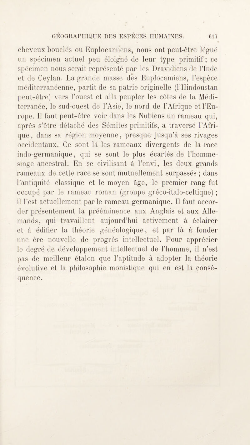 cheveux bouclés ou Euplocamiens, nous ont peut-être légué un spécimen actuel peu éloigné de leur type primitif ; ce spécimen nous serait représenté par les Dravidiens de l’Inde et de Ceylan. La grande masse des Euplocamiens, l’espèce méditerranéenne, partit de sa patrie originelle (l’Hindoustan peut-être) vers l’ouest et alla peupler les côtes de la Médi¬ terranée, le sud-ouest de l’Asie, le nord de l’Afrique et l’Eu¬ rope. Il faut peut-être voir dans les Nubiens un rameau qui, après s’être détaché des Sémites primitifs, a traversé l’Afri¬ que, dans sa région moyenne, presque jusqu’à ses rivages occidentaux. Ce sont là les rameaux divergents de la race indo-germanique, qui se sont le plus écartés de l’homme- singe ancestral. En se civilisant à l’envi, les deux grands rameaux de cette race se sont mutuellement surpassés ; dans l’antiquité classique et le moyen âge, le premier rang fut occupé par le rameau roman (groupe gréco-italo-celtique) ; il l’est actuellement parle rameau germanique. Il faut accor¬ der présentement la prééminence aux Anglais et aux Alle¬ mands, qui travaillent aujourd’hui activement à éclairer et à édifier la théorie généalogique, et par là à fonder une ère nouvelle de progrès intellectuel. Pour apprécier le degré de développement intellectuel de l’homme, il n’est pas de meilleur étalon que l’aptitude à adopter la théorie évolutive et la philosophie monistique qui en est la consé¬ quence.