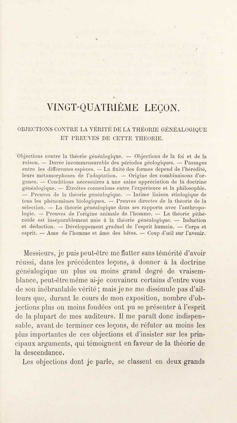 VINGT-QUATRIÈME LEÇON. O OBJECTIONS CONTRE LA VÉRITÉ DE LA THÉORIE GÉNÉALOGIQUE ET PREUVES DE CETTE THÉORIE. Objections contre la théorie généalogique. — Objections de la foi et de la raison. — Durée incommensurable des périodes géologiques. — Passages entre les différentes espèces. — La fixité des formes dépend de l’hérédité, leurs métamorphoses de l’adaptation. — Origine des combinaisons d’or¬ ganes. — Conditions nécessaires à une saine appréciation de la doctrine généalogique. — Étroites connexions entre l’expérience et la philosophie. — Preuves de la théorie généalogique. — Intime liaison étiologique de tous les phénomènes biologiques. — Preuves directes de la théorie de la sélection. — La théorie généalogique dans ses rapports avec l’anthropo¬ logie. — Preuves de l’origine animale de l’homme. — La théorie pithé- coïde est inséparablement unie à la théorie généalogique. — Induction et déduction. — Développement graduel de l’esprit humain. — Corps et esprit. — Ame de l’homme et âme des bêtes. — Coup d’œil sur l’avenir. Messieurs, je puis peut-être me flatter sans témérité d’avoir réussi, clans les précédentes leçons, à donner à la doctrine généalogique un plus ou moins grand degré de vraisem¬ blance, peut-être même ai-je convaincu certains d’entre vous de son inébranlable vérité ; mais je ne me dissimule pas d’ail¬ leurs que, durant le cours de mon exposition, nombre d’ob¬ jections plus ou moins fondées ont pu se présenter à l’esprit de la plupart de mes auditeurs. Il me paraît donc indispen¬ sable, avant de terminer ces leçons, de réfuter au moins les plus importantes de ces objections et d’insister sur les prin¬ cipaux arguments, qui témoignent en faveur de la théorie de la descendance. Les objections dont je parle, se classent en deux grands