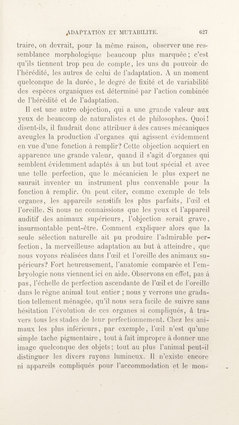 traire, on devrait, pour la même raison, observer une res¬ semblance morphologique beaucoup plus marquée ; c’est qu’ils tiennent trop peu de compte, les uns du pouvoir de l’hérédité, les autres de celui de l’adaptation. A un moment quelconque de la durée, le degré de fixité et de variabilité des espèces organiques est déterminé par l’action combinée de l’hérédité et de l’adaptation. Il est une autre objection, qui a une grande valeur aux yeux de beaucoup de naturalistes et de philosophes. Quoi ! disent-ils, il faudrait donc attribuer à des causes mécaniques aveugles la production d’organes qui agissent évidemment en vue d’une fonction à remplir? Cette objection acquiert en apparence une grande valeur, quand il s’agit d’organes qui semblent évidemment adaptés à un but tout spécial et avec une telle perfection, que le mécanicien le plus expert ne saurait inventer un instrument plus convenable pour la fonction à remplir. On peut citer, comme exemple de tels organes, les appareils sensitifs les plus parfaits, l’œil et l’oreille. Si nous ne connaissions que les yeux et l’appareil auditif des animaux supérieurs, l’objection serait grave, insurmontable peut-être. Comment expliquer alors que la seule sélection naturelle ait pu produire l’admirable per¬ fection , la merveilleuse adaptation au but à atteindre, que nous voyons réalisées dans l’œil et l’oreille des animaux su¬ périeurs? Fort heureusement, l’anatomie comparée et l’em¬ bryologie nous viennent ici en aide. Observons en effet, pas à pas, l’échelle de perfection ascendante de l’œil et de l’oreille dans le règne animal tout entier ; nous y verrons une grada¬ tion tellement ménagée, qu’il nous sera facile de suivre sans hésitation l’évolution de ces organes si compliqués, à tra¬ vers tous les stades de leur perfectionnement. Chez les ani¬ maux les plus inférieurs, par exemple, l’œil n’est qu’une simple tache pigmentaire , tout à fait impropre à donner une image quelconque des objets; tout au plus l’animal peut-il distinguer les divers rayons lumineux, il n’existe encore ni appareils compliqués pour l’accommodation et le mou-