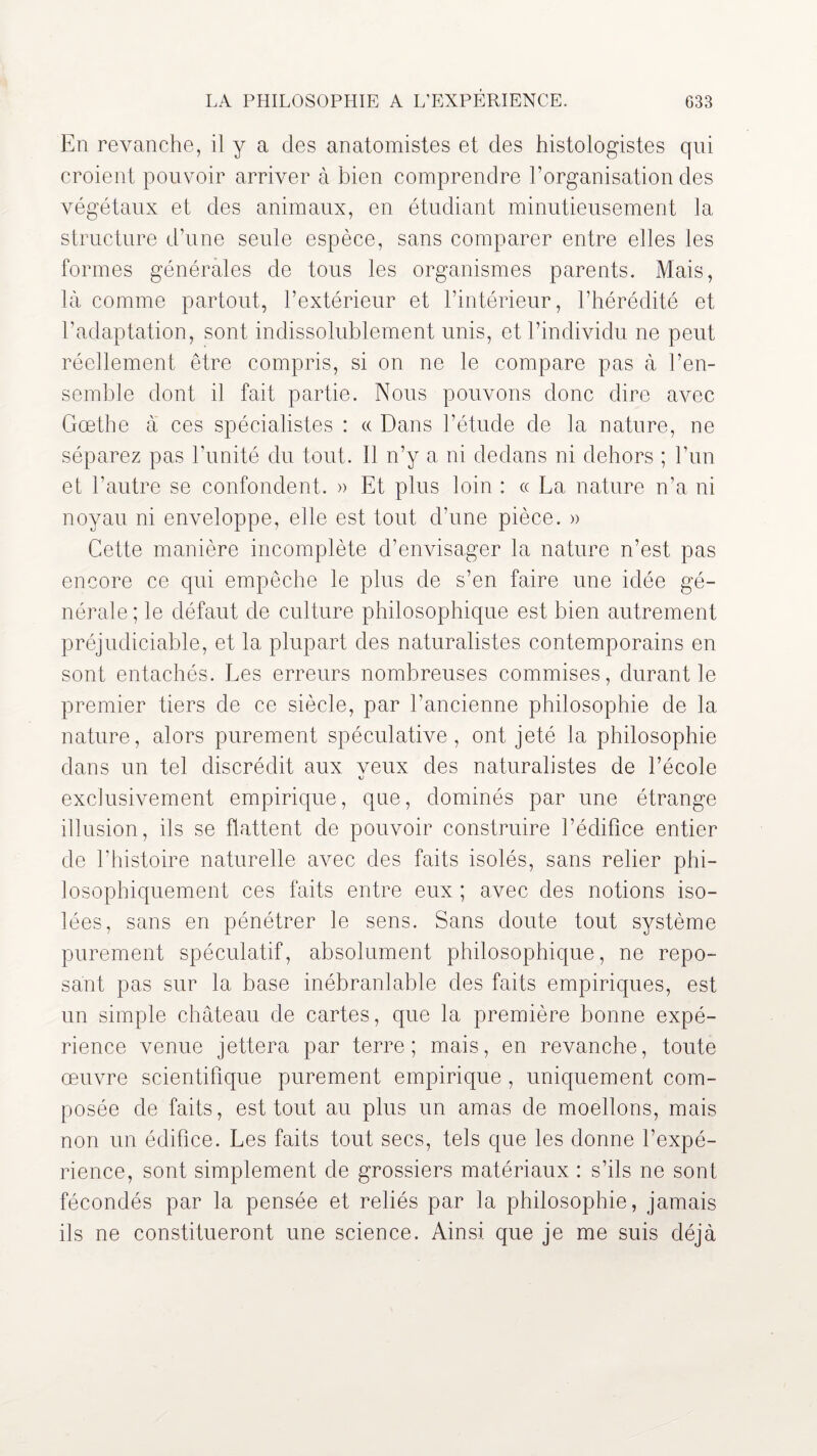 LA PHILOSOPHIE A L’EXPERIENCE. G33 En revanche, il y a des anatomistes et des histologistes qui croient pouvoir arriver à bien comprendre l’organisation des végétaux et des animaux, en étudiant minutieusement la structure d’une seule espèce, sans comparer entre elles les formes générales de tous les organismes parents. Mais, là comme partout, l’extérieur et l’intérieur, l’hérédité et l’adaptation, sont indissolublement unis, et l’individu ne peut réellement être compris, si on ne le compare pas à l’en¬ semble dont il fait partie. Nous pouvons donc dire avec Gœthe à ces spécialistes : « Dans l’étude de la nature, ne séparez pas l’unité du tout. Il n’y a ni dedans ni dehors ; l’un et l’autre se confondent. » Et plus loin : « La nature n’a ni noyau ni enveloppe, elle est tout d’une pièce. » Cette manière incomplète d’envisager la nature n’est pas encore ce qui empêche le plus de s’en faire une idée gé¬ nérale ; le défaut de culture philosophique est bien autrement préjudiciable, et la plupart des naturalistes contemporains en sont entachés. Les erreurs nombreuses commises, durant le premier tiers de ce siècle, par l’ancienne philosophie de la nature, alors purement spéculative, ont jeté la philosophie dans un tel discrédit aux veux des naturalistes de l’école exclusivement empirique, que, dominés par une étrange illusion, ils se flattent de pouvoir construire l’édifice entier de l’histoire naturelle avec des faits isolés, sans relier phi¬ losophiquement ces faits entre eux ; avec des notions iso¬ lées, sans en pénétrer le sens. Sans doute tout système purement spéculatif, absolument philosophique, ne repo¬ sant pas sur la base inébranlable des faits empiriques, est un simple château de cartes, que la première bonne expé¬ rience venue jettera par terre; mais, en revanche, toute œuvre scientifique purement empirique , uniquement com¬ posée de faits, est tout au plus un amas de moellons, mais non un édifice. Les faits tout secs, tels que les donne l’expé¬ rience, sont simplement de grossiers matériaux : s’ils ne sont fécondés par la pensée et reliés par la philosophie, jamais ils ne constitueront une science. Ainsi que je me suis déjà