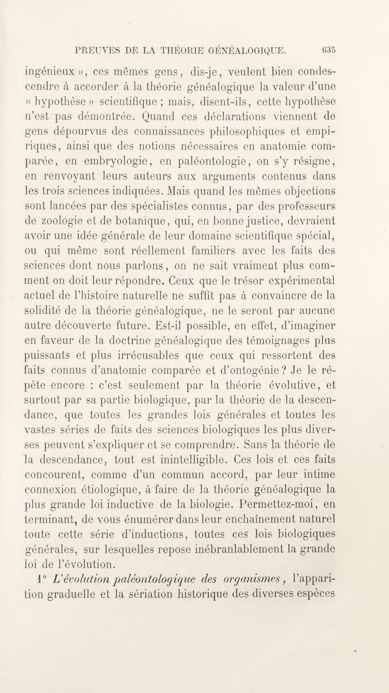 ingénieux», ces mêmes gens, dis-je, veulent bien condes¬ cendre à accorder à la théorie généalogique la valeur d’une «hypothèse» scientifique; mais, disent-ils, cette hypothèse n’est pas démontrée. Quand ces déclarations viennent de gens dépourvus des connaissances philosophiques et empi¬ riques, ainsi que des notions nécessaires en anatomie com¬ parée, en embryologie, en paléontologie, on s’y résigne, en renvoyant leurs auteurs aux arguments contenus dans les trois sciences indiquées. Mais quand les mêmes objections sont lancées par des spécialistes connus, par des professeurs de zoologie et de botanique, qui, en bonne justice, devraient avoir une idée générale de leur domaine scientifique spécial, ou qui même sont réellement familiers avec les faits des sciences dont nous parlons, on ne sait vraiment plus com¬ ment on doit leur répondre. Ceux que le trésor expérimental actuel de l’histoire naturelle ne suffit pas à convaincre de la solidité de la théorie généalogique, ne le seront par aucune autre découverte future. Est-il possible, en effet, d’imaginer en faveur de la doctrine généalogique des témoignages plus puissants et plus irrécusables que ceux qui ressortent des faits connus d’anatomie comparée et d’ontogénie? Je le ré¬ pète encore : c’est seulement par la théorie évolutive, et surtout par sa partie biologique, par la théorie de la descen¬ dance, que toutes les grandes lois générales et toutes les vastes séries de faits des sciences biologiques les plus diver¬ ses peuvent s’expliquer et se comprendre. Sans la théorie de la descendance, tout est inintelligible. Ces lois et ces faits concourent, comme d’un commun accord, par leur intime connexion étiologique, à faire de la théorie généalogique la plus grande loi inductive de la biologie. Permettez-moi, en terminant, de vous énumérer dans leur enchaînement naturel toute cette série d’inductions, toutes ces lois biologiques générales, sur lesquelles repose inébranlablement la grande loi de l’évolution. 1° U évolution paléonto logique des organismes, l’appari¬ tion graduelle et la sériation historique des diverses espèces