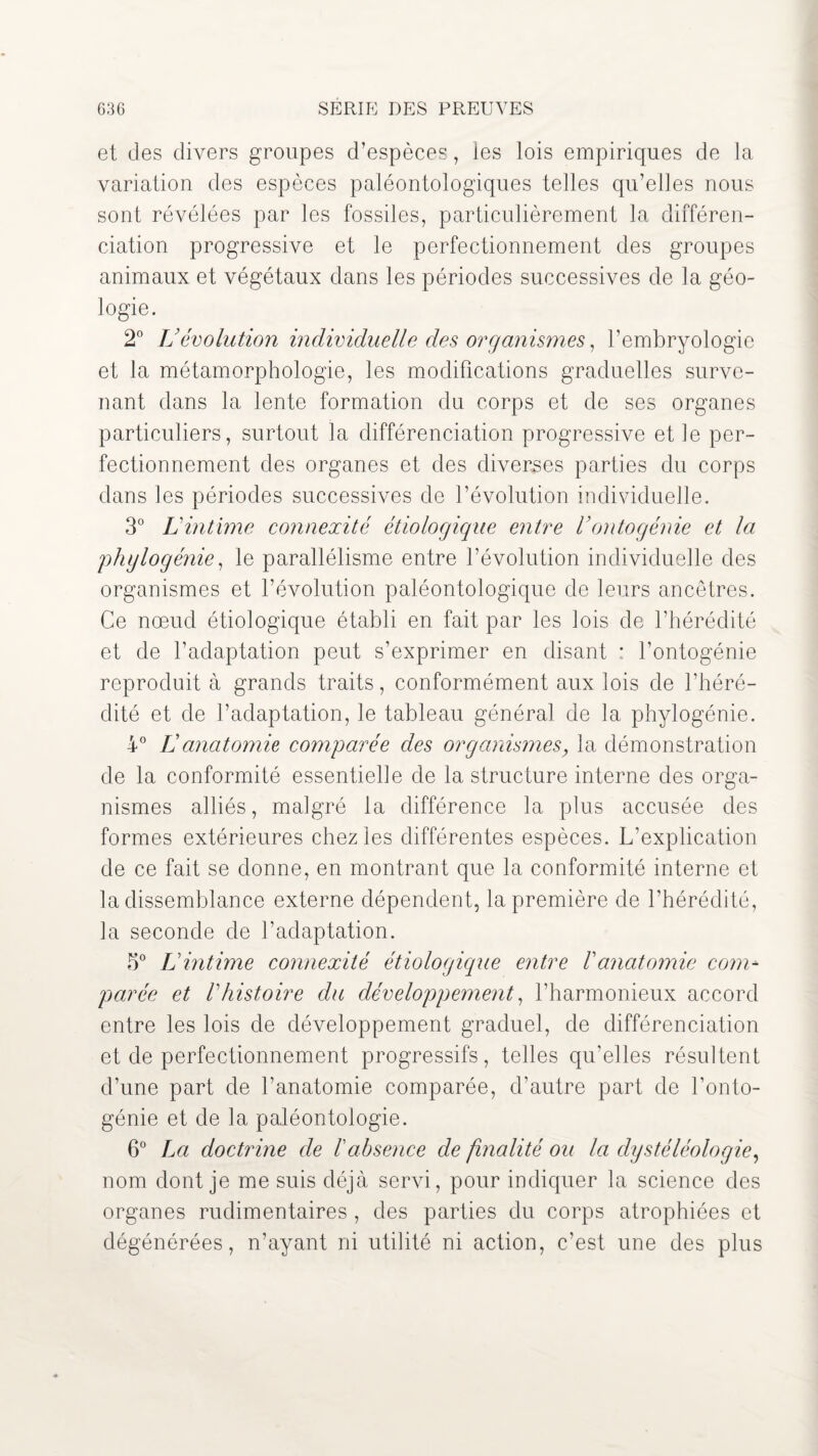 63 G SERIE DES PREUVES et des divers groupes d’espèces, les lois empiriques de la variation des espèces paléontologiques telles qu’elles nous sont révélées par les fossiles, particulièrement la différen¬ ciation progressive et le perfectionnement des groupes animaux et végétaux dans les périodes successives de la géo¬ logie. 2° Vévolution individuelle des organismes, l’embryologie et la métamorphologie, les modifications graduelles surve¬ nant dans la lente formation du corps et de ses organes particuliers, surtout la différenciation progressive et le per¬ fectionnement des organes et des diverses parties du corps dans les périodes successives de l’évolution individuelle. 3° Lintime connexité étiologique entre Vontogénie et la phylogénie, le parallélisme entre l’évolution individuelle des organismes et l’évolution paléontologique de leurs ancêtres. Ce nœud étiologique établi en fait par les lois de l’hérédité et de l’adaptation peut s’exprimer en disant : l’ontogénie reproduit à grands traits, conformément aux lois de l’héré¬ dité et de l’adaptation, le tableau général de la phylogénie. 4° L anatomie comparée des organismes, la démonstration de la conformité essentielle de la structure interne des orga¬ nismes alliés, malgré la différence la plus accusée des formes extérieures chez les différentes espèces. L’explication de ce fait se donne, en montrant que la conformité interne et la dissemblance externe dépendent, la première de l’hérédité, la seconde de l’adaptation. 3° Lintime connexité étiologique entre Vanatomie com* parée et Vhistoire du développement, l’harmonieux accord entre les lois de développement graduel, de différenciation et de perfectionnement progressifs, telles qu’elles résultent d’une part de l’anatomie comparée, d’autre part de l’onto¬ génie et de la paléontologie. 6° La doctrine de l'absence de finalité ou la dystéléologie, nom dont je me suis déjà servi, pour indiquer la science des organes rudimentaires , des parties du corps atrophiées et dégénérées, n’ayant ni utilité ni action, c’est une des plus