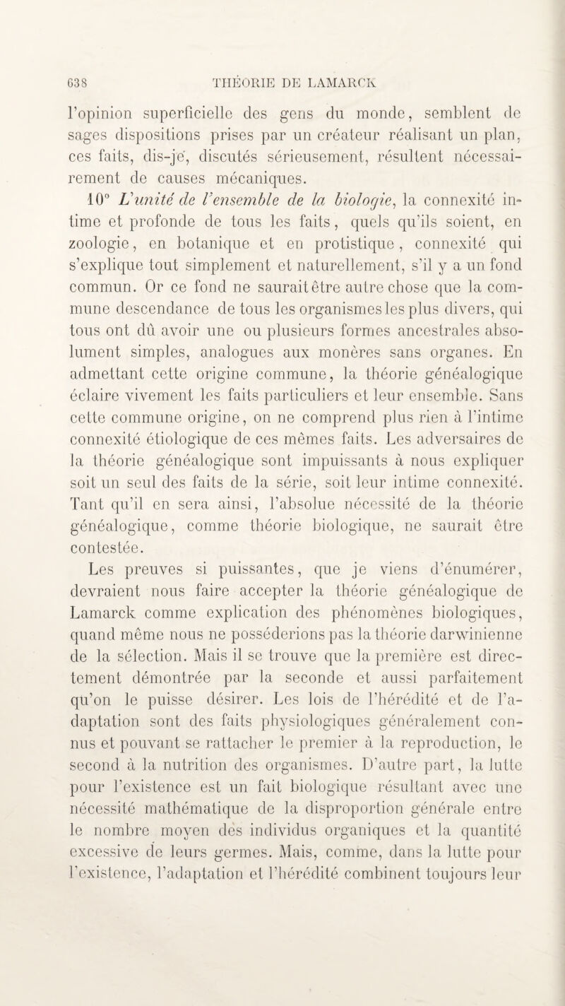 l’opinion superficielle des gens du monde, semblent de sages dispositions prises par un créateur réalisant un plan, ces faits, dis-je, discutés sérieusement, résultent nécessai¬ rement de causes mécaniques. 10° Limité de Vensemble de la biologie, la connexité in¬ time et profonde de tous les faits, quels qu’ils soient, en zoologie, en botanique et en protistique, connexité qui s’explique tout simplement et naturellement, s’il y a un fond commun. Or ce fond ne saurait être autre chose que la com¬ mune descendance de tous les organismes les plus divers, qui tous ont dû avoir une ou plusieurs formes ancestrales abso¬ lument simples, analogues aux monères sans organes. En admettant cette origine commune, la théorie généalogique éclaire vivement les faits particuliers et leur ensemble. Sans cette commune origine, on ne comprend plus rien à l’intime connexité étiologique de ces mêmes faits. Les adversaires de la théorie généalogique sont impuissants à nous expliquer soit un seul des faits de la série, soit leur intime connexité. Tant qu’il en sera ainsi, l’absolue nécessité de la théorie généalogique, comme théorie biologique, ne saurait être contestée. Les preuves si puissantes, que je viens d’énumérer, devraient nous faire accepter la théorie généalogique de Lamarck comme explication des phénomènes biologiques, quand même nous ne posséderions pas la théorie darwinienne de la sélection. Mais il se trouve que la première est direc¬ tement démontrée par la seconde et aussi parfaitement qu’on le puisse désirer. Les lois de l’hérédité et de l’a¬ daptation sont des faits physiologiques généralement con¬ nus et pouvant se rattacher le premier à la reproduction, le second à la nutrition des organismes. D’autre part, la lutte pour l’existence est un fait biologique résultant avec une nécessité mathématique de la disproportion générale entre le nombre moyen des individus organiques et la quantité excessive de leurs germes. Mais, comme, dans la lutte pour l’existence, l’adaptation et l’hérédité combinent toujours leur