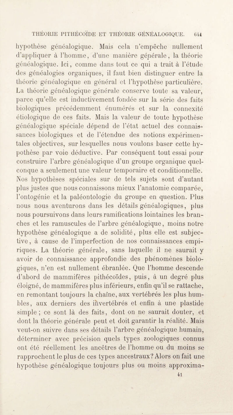 hypothèse généalogique. Mais cela n’empêche nullement d’appliquer à l’homme, d’une manière générale, la théorie généalogique. Ici, comme dans tout ce qui a trait à l’étude des généalogies organiques, il faut bien distinguer entre la théorie généalogique en général et l’hypothèse particulière. La théorie généalogique générale conserve toute sa valeur, parce qu’elle est inductivement fondée sur la série des faits biologiques précédemment énumérés et sur la connexité étiologique de ces faits. Mais la valeur de toute hypothèse généalogique spéciale dépend de l’état actuel des connais¬ sances biologiques et de l’étendue des notions expérimen¬ tales objectives, sur lesquelles nous voulons baser cette hy¬ pothèse par voie déductive. Par conséquent tout essai pour construire l’arbre généalogique d’un groupe organique quel¬ conque a seulement une valeur temporaire et conditionnelle. Nos hypothèses spéciales sur de tels sujets sont d’autant plus justes que nous connaissons mieux l’anatomie comparée, l’ontogénie et la paléontologie du groupe en question. Plus nous nous aventurons dans les détails généalogiques, plus nous poursuivons dans leurs ramifications lointaines les bran¬ ches et les ramuscules de l’arbre généalogique, moins notre hypothèse généalogique a de solidité, plus elle est subjec¬ tive, à cause de l’imperfection de nos connaissances empi¬ riques. La théorie générale, sans laquelle il ne saurait y avoir de connaissance approfondie des phénomènes biolo¬ giques, n’en est nullement ébranlée. Que l’homme descende d’abord de mammifères pithécoïdes, puis, à un degré plus éloigné, de mammifères plus inférieurs, enfin qu’il se rattache, en remontant toujours la chaîne, aux vertébrés les plus hum¬ bles, aux derniers des invertébrés et enfin à une plastide simple ; ce sont là des faits, dont on ne saurait douter, et dont la théorie générale peut et doit garantir la réalité. Mais veut-on suivre dans ses détails l’arbre généalogique humain, déterminer avec précision quels types zoologiques connus ont été réellement les ancêtres de l’homme ou du moins se rapprochent le plus de ces types ancestraux? Alors on fait une hypothèse généalogique toujours plus ou moins approxima-