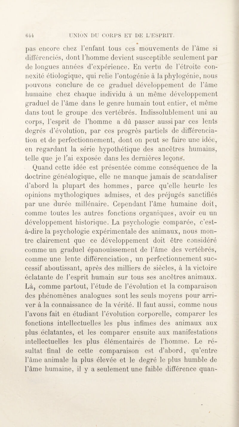 pas encore chez l’enfant tous ces mouvements de l’âme si différenciés, dont l’homme devient susceptible seulement par de longues années d’expérience. En vertu de l’étroite con¬ nexité étiologique, qui relie l’ontogénie à la phylogénie, nous pouvons conclure de ce graduel développement de l’âme humaine chez chaque individu à un meme développement graduel de l’âme dans le genre humain tout entier, et même dans tout le groupe des vertébrés. Indissolublement uni au corps, l’esprit de l’homme a dû passer aussi par ces lents degrés d’évolution, par ces progrès partiels de différencia¬ tion et de perfectionnement, dont on peut se faire une idée, en regardant la série hypothétique des ancêtres humains, telle que je Eai exposée dans les dernières leçons. Quand cette idée est présentée comme conséquence de la doctrine généalogique, elle ne manque jamais de scandaliser d’abord la plupart des hommes, parce qu’elle heurte les opinions mythologiques admises, et des préjugés sanctifiés par une durée millénaire. Cependant l’âme humaine doit, comme toutes les autres fonctions organiques, avoir eu un développement historique. La psychologie comparée, c’est- à-dire la psychologie expérimentale des animaux, nous mon¬ tre clairement que ce développement doit être considéré comme un graduel épanouissement de l’âme des vertébrés, comme une lente différenciation, un perfectionnement suc¬ cessif aboutissant, après des milliers de siècles, à la victoire éclatante de l’esprit humain sur tous ses ancêtres animaux. Là3 comme partout, l’étude de l’évolution et la comparaison des phénomènes analogues sont les seuls moyens pour arri¬ ver à la connaissance de la vérité. Il faut aussi, comme nous l’avons fait en étudiant l’évolution corporelle, comparer les fonctions intellectuelles les plus infimes des animaux aux plus éclatantes, et les comparer ensuite aux manifestations intellectuelles les plus élémentaires de l’homme. Le ré¬ sultat final de cette comparaison est d’abord, qu’entre l’âme animale la plus élevée et le degré le plus humble de l’âme humaine, il y a seulement une faible différence quan-