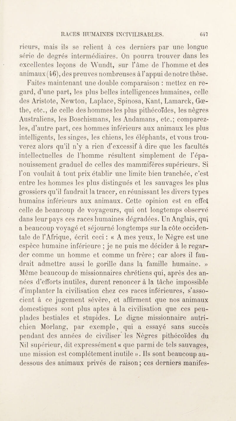 rieurs, mais ils se relient à ces derniers par une longue série de degrés intermédiaires. On pourra trouver dans les excellentes leçons de Wundt, sur l’âme de l’homme et des animaux (46), des preuves nombreuses à l’appui de notre thèse. Faites maintenant une double comparaison : mettez en re¬ gard, d’une part, les plus belles intelligences humaines, celle des Aristote, Newton, Laplace, Spinosa, Kant, Lamarck, Goe¬ the, etc., de celle des hommes les plus pithécoïdes, les nègres Australiens, les Boschismans, les Andamans, etc.; comparez- îes, d’autre part, ces hommes inférieurs aux animaux les plus intelligents, les singes, les chiens, les éléphants, et vous trou¬ verez alors qu’il n’y a rien d’excessif à dire que les facultés intellectuelles de l’homme résultent simplement de l’épa¬ nouissement graduel de celles des mammifères supérieurs. Si l’on voulait à tout prix établir une limite bien tranchée, c’est entre les hommes les plus distingués et les sauvages les plus grossiers qu’il faudrait la tracer, en réunissant les divers types humains inférieurs aux animaux. Cette opinion est en effet celle de beaucoup de voyageurs, qui ont longtemps observé dans leur pays ces races humaines dégradées. Un Anglais, qui a beaucoup voyagé et séjourné longtemps sur la côte occiden¬ tale de l’Afrique, écrit ceci : « A mes yeux, le Nègre est une espèce humaine inférieure ; je ne puis me décider à le regar¬ der comme un homme et comme un frère ; car alors il fau¬ drait admettre aussi le gorille dans la famille humaine. » Même beaucoup de missionnaires chrétiens qui, après des an¬ nées d’efforts inutiles, durent renoncer à la tâche impossible d’implanter la civilisation chez ces races inférieures, s’asso¬ cient à ce jugement sévère, et affirment que nos animaux domestiques sont plus aptes à la civilisation que ces peu¬ plades bestiales et stupides. Le digne missionnaire autri¬ chien Morlang, par exemple, qui a essayé sans succès pendant des années de civiliser les Nègres pithécoïdes du Nil supérieur, dit expressément « que parmi de tels sauvages, une mission est complètement inutile ». Ils sont beaucoup au- dessous des animaux privés de raison ; ces derniers manifes-