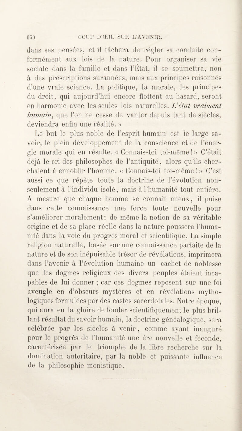 clans ses pensées, et il tâchera de régler sa conduite con¬ formément aux lois de la nature. Pour organiser sa vie sociale dans la famille et dans l’État, il se soumettra, non à des prescriptions surannées, mais aux principes raisonnés d’une vraie science. La politique, la morale, les principes du droit, qui aujourd’hui encore flottent au hasard, seront en harmonie avec les seules lois naturelles. L’état vraiment humain> que l’on ne cesse de vanter depuis tant de siècles, deviendra enfin une réalité. » Le but le plus noble de l’esprit humain est le large sa¬ voir, le plein développement de la conscience et de l’éner¬ gie morale qui en résulte. « Connais-toi toi-même!» C’était déjà le cri des philosophes de l’antiquité, alors qu’ils cher¬ chaient à ennoblir l'homme. « Connais-toi toi-même! » C’est aussi ce que répète toute la doctrine de l’évolution non- seulement à l’individu isolé, mais à l’humanité tout entière, A mesure que chaque homme se connaît mieux, il puise dans cette connaissance une force toute nouvelle pour s’améliorer moralement; de même la notion de sa véritable origine et de sa place réelle dans la nature poussera l’huma¬ nité dans la voie du progrès moral et scientifique. La simple religion naturelle, basée sur une connaissance parfaite de la nature et de son inépuisable trésor de révélations, imprimera dans l’avenir à l’évolution humaine un cachet de noblesse que les dogmes religieux des divers peuples étaient inca¬ pables de lui donner ; car ces dogmes reposent sur une foi aveugle en d’obscurs mystères et en révélations mytho¬ logiques formulées par des castes sacerdotales. Notre époque, qui aura eu la gloire de fonder scientifiquement le plus bril¬ lant résultat du savoir humain, la doctrine généalogique, sera célébrée par les siècles à venir, comme ayant inauguré pour le progrès de l’humanité une ère nouvelle et féconde, caractérisée par le triomphe de la libre recherche sur la domination autoritaire, par la noble et puissante influence de la philosophie monistique.