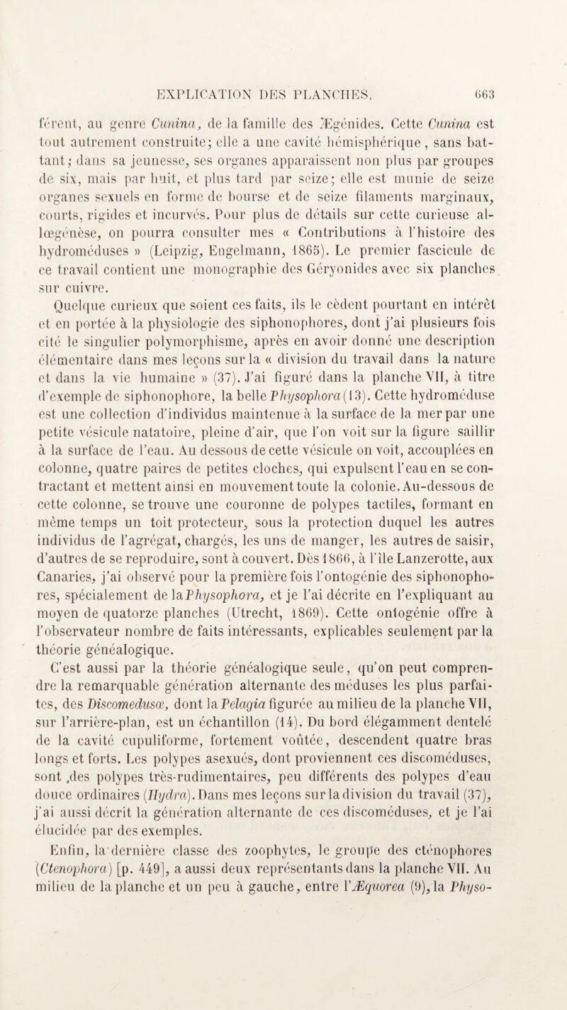 feront, au genre Cunina, de la famille des TEgénides. Cette Cunina est tout autrement construite; elle a une cavité hémisphérique, sans bat¬ tant; dans sa jeunesse, ses organes apparaissent non plus par groupes de six, mais par huit, et plus tard par seize; elle est munie de seize organes sexuels en forme de bourse et de seize filaments marginaux, courts, rigides et incurvés. Pour plus de détails sur cette curieuse al- lœgénèse, on pourra consulter mes « Contributions à l’histoire des hydroméduses » (Leipzig, Engelmann, 1865). Le premier fascicule de ce travail contient une monographie des Géryonidcs avec six planches sur cuivre. Quelque curieux que soient ces faits, ils le cèdent pourtant en intérêt et en portée à la physiologie des siphonophores, dont j’ai plusieurs fois cité le singulier polymorphisme, après en avoir donné une description élémentaire dans mes leçons sur la « division du travail dans la nature et dans la vie humaine « (37). J’ai figuré dans la planche VII, à titre d’exemple de siphonophore, la belle Physo,pliora( 13). Cette hydroméduse est une collection d’individus maintenue cà la surface de la mer par une petite vésicule natatoire, pleine d’air, que l’on voit sur la figure saillir à la surface de l’eau. Au dessous de cette vésicule on voit, accouplées en colonne, quatre paires de petites cloches, qui expulsent l’eau en se con¬ tractant et mettent ainsi en mouvement toute la colonie. Au-dessous de cette colonne, se trouve une couronne de polypes tactiles, formant en même temps un toit protecteur, sous la protection duquel les autres individus de l’agrégat, chargés, les uns de manger, les autres de saisir, d’autres de se reproduire, sont à couvert. Dès 1866, à file Lanzerotte, aux Canaries, j’ai observé pour la première fois l’ontogénie des siphonopho¬ res, spécialement delà Physophora, et je l’ai décrite en l’expliquant au moyen de quatorze planches (Utrecht, 1869). Cette ontogénie offre à l’observateur nombre de faits intéressants, explicables seulement par la théorie généalogique. C’est aussi par la théorie généalogique seule, qu’on peut compren¬ dre la remarquable génération alternante des méduses les plus parfai¬ tes, des Biscomedusœ, dont la Pelcigia figurée au milieu de la planche VII, sur l’arrière-plan, est un échantillon (14). Du bord élégamment dentelé de la cavité cupuliforme, fortement voûtée, descendent quatre bras longs et forts. Les polypes asexués, dont proviennent ces discoméduses, sont .des polypes très-rudimentaires, peu différents des polypes d’eau douce ordinaires (Hyclra). Dans mes leçons sur Indivision du travail (37), j’ai aussi décrit la génération alternante de ces discoméduses, et je l’ai élucidée par des exemples. Enfin, la dernière classe des zoophytcs, le groupe des cténophores (Ctenophora) [p. 449], a aussi deux représentants dans la planche VII. Au milieu de la planche et un peu à gauche, entre VÆquorea (9), la Physo-