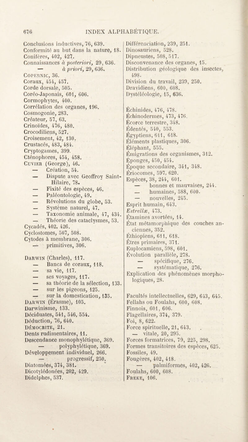 Conclusions inductives, 76, 639. Conformité au but dans la nature, 18. Conifères, 402, 427. Connaissances à posteriori, 29, 636. — à priori, 29, 636. Copernic, 36. Coraux, 454, 457. Corde dorsale, 505. Coréo-Japonais, 601, 606. Cormophytes, 400. Corrélation des organes, 196. Cosmogonie, 283. Créateur, 57, 63. Crinoïdes, 476, 480. Crocodiliens, 527. Croisement, 42, 130. Crustacés, 483, 484. Cryptogames, 399. Cténophores, 454, 458. Cuvier (George), 46. — Création, 54. — Dispute avec Geoffroy Saint- Hilaire, 78. — Fixité des espèces, 46. — Paléontologie, 49. — Révolutions du globe, 53. — Système naturel, 47. — Taxonomie animale, 47, 434. — Théorie des cataclysmes, 53. Cycadés, 402, 426. Cyclostomes, 507, 508. Cytodes à membrane, 306. — primitives, 306. Darwin (Charles), 117. — Bancs de coraux, 118. — sa vie, 117. — ses voyages, 117. — sa théorie de la sélection, 133. — sur les pigeons, 125. — sur la domestication, 135. Darwin (Érasme), 105. Darwinisme, 133. Déciduates, 541, 546, 554. Déduction, 76, 640. DÉMOCR1TE, 21. Dents rudimentaires, 11. Descendance monophylétique, 369. — polyphylétique, 369. Développement individuel, 266. — progressif, 250. Diatomées, 374, 381. Dicotylédonées, 202, 429. Didelphes, 537. Différenciation, 239, 251. Dinosauriens, 528. Dipneustes, 508, 517. Disconvenance des organes, 15. Distribution géologique des insectes, 498. Division du travail, 239, 250. Dravidiens, 600, 608. Dystéléologie, 15, 636. Échinides, 476, 478. Échinodermes, 473, 476. Écorce terrestre, 348. Édentés, 540, 553. Égyptiens, 611, 618. Éléments plastiques, 306. Éléphant, 555. Émigrations des organismes, 312. Éponges, 450, 454. Époque secondaire, 341, 348. Ériocomes, 597, 620. Espèces, 38, 244, 601. — bonnes et mauvaises, 244. — humaines, 588, 600. — nouvelles, 245. Esprit humain, 643. Estrellæ, 473. Étamines avortées, 14. État métamorpnique des couches an¬ ciennes, 352. Éthiopiens, 611, 618. Êtres primaires, 371. Euplocamiens, 598, 601. Évolution parallèle, 278. — spécifique, 276. — systématique, 276. Explication des phénomènes morpho¬ logiques, 28. Facultés intellectuelles, 629, 613, 645. Fellahs ou Foulahs, 600, 608. Finnois, 601, 606. Fiagellaires, 374, 379. Foi, 8, 622. Force spirituelle, 21, 643. — vitale, 20, 295. Forces formatrices, 79, 225, 298. Formes transitoires des espèces, 625. Fossiles, 49. Fougères, 402, 418. — palmiformes, 402, 426. Foulahs, 600, 608. Freke, 106.