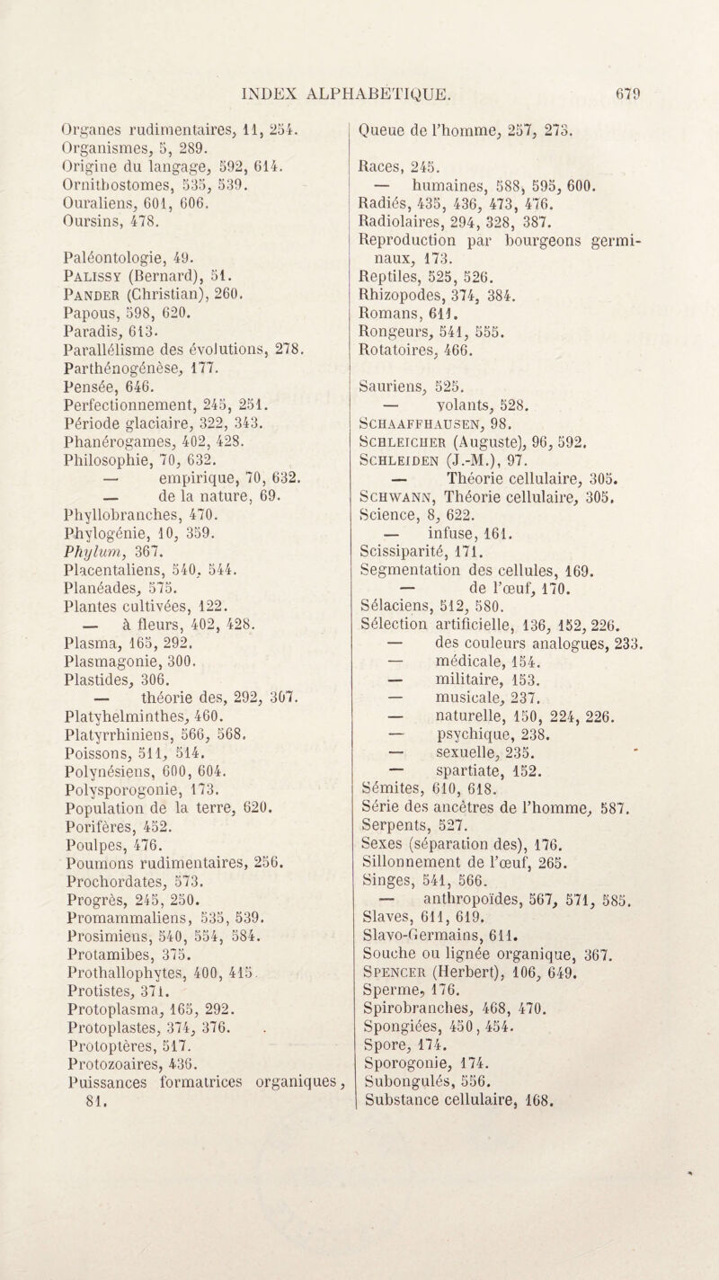 Organes rudimentaires, 11, 254. Organismes, 5, 289. Origine du langage, 592, 614. Ornitbostomes, 535, 539. Ouraliens, 601, 606. Oursins, 478. Paléontologie, 49. Palissy (Bernard), 51. Pander (Christian), 260. Papous, 598, 620. Paradis, 613. Parallélisme des évolutions, 278. Parthénogénèse, 177. Pensée, 646. Perfectionnement, 245, 251. Période glaciaire, 322, 343. Phanérogames, 402, 428. Philosophie, 70, 632. — empirique, 70, 632. — de la nature, 69. Phyllobranches, 470. Phylogénie, 10, 359. Phylum, 367. Placentaliens, 540, 544. Planéades, 575. Plantes cultivées, 122. — à fleurs, 402, 428. Plasma, 165, 292. Plasmagonie, 300. Plastides, 306. — théorie des, 292, 307. Platyhelminthes, 460. Platyrrhiniens, 566, 568. Poissons, 511, 514. Polynésiens, 600, 604. Polysporogonie, 173. Population de la terre, 620. Porifères, 452. Poulpes, 476. Poumons rudimentaires, 256. Prochordates, 573. Progrès, 245, 250. Promammaliens, 535, 539. Prosimiens, 540, 554, 584. Protamibes, 375. Prothallophytes, 400, 415. Protistes, 371. Protoplasma, 165, 292. Protoplastes, 374, 376. Protoptères, 517. Protozoaires, 436. Puissances formatrices organiques, 81. Queue de l’homme, 257, 273. Races, 245. — humaines, 588, 595, 600. Radiés, 435, 436, 473, 476. Radiolaires, 294, 328, 387. Reproduction par bourgeons germi¬ naux, 173. Reptiles, 525, 526. Rhizopodes, 374, 384. Romans, 611. Rongeurs, 541, 555. Rotatoires, 466. Sauriens, 525. — volants, 528. SCHAAFFHAU3EN, 98. Schleicher (Auguste), 96, 592. SCHLEIDEN (J.-M.), 97. — Théorie cellulaire, 305. Schwann, Théorie cellulaire, 305, Science, 8, 622. — infuse, 161. Scissiparité, 171. Segmentation des cellules, 169. — de l’œuf, 170. Sélaciens, 512, 580. Sélection artificielle, 136, 152, 226. — des couleurs analogues, 233. — médicale, 154. — militaire, 153. — musicale, 237. — naturelle, 150, 224, 226. — psychique, 238. — sexuelle, 235. — Spartiate, 152. Sémites, 610, 618. Série des ancêtres de l’homme, 587. Serpents, 527. Sexes (séparation des), 176. Sillonnement de l’œuf, 265. Singes, 541, 566. — anthropoïdes, 567, 571, 585. Slaves, 611, 619. Slavo-Germains, 611. Souche ou lignée organique, 367. Spencer (Herbert), 106, 649. Sperme, 176. Spirobranches, 468, 470. Spongiées, 450, 454. Spore, 174. Sporogonie, 174. Subongulés, 556. Substance cellulaire, 168.