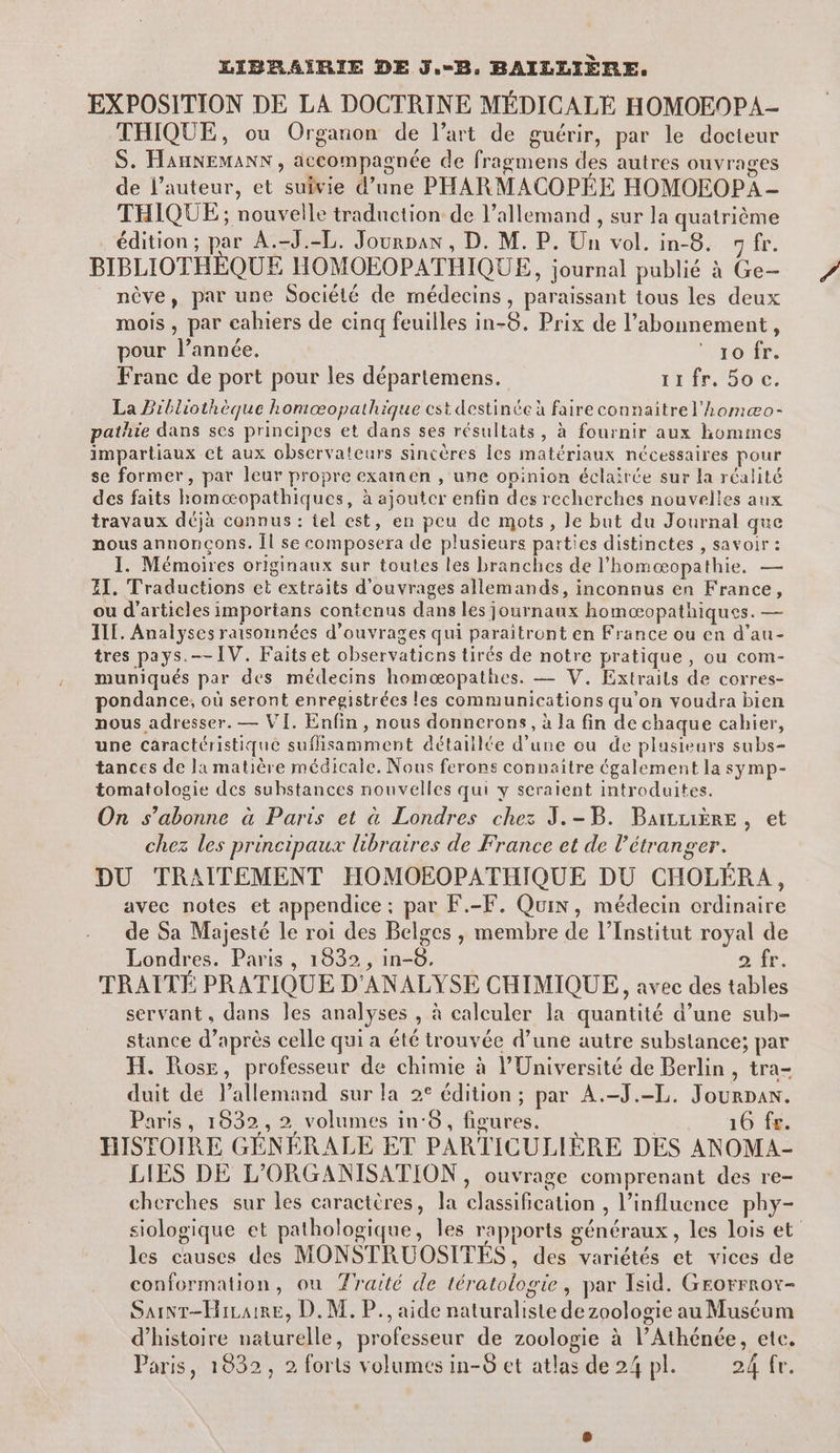 LIBRAÏÎRIE DE J.-B, BAILLIÈRE. EXPOSITION DE LA DOCTRINE MÉDICALE HOMOEOPA- THIQUE, ou Organon de l’art de guérir, par le docteur S. HAHNEMANN , accompagnée de fragmens des autres ouvrages de l’auteur, et suivie d’une PHARMACOPÉE HOMOEOPA - THIQUE ; nouvelle traduction de l'allemand , sur la quatrième édition ; par A.-J.-L. Jourpan , D. M. P. Un vol. in-8. 7 fr. BIBLIOTHÈQUE HOMOEOPATHIQUE, journal publié à Ge- _ nève, par une Société de médecins, paraissant tous les deux mois, par cahiers de cinq feuilles in-8. Prix de l'abonnement, pour l’année. 10 fr. Franc de port pour les départemens. irir. 50€. La Bibliothèque honœopathique cest destinée à faire connaitrel’homæo- pathie dans ses principes et dans ses résultats, à fournir aux hommes impartiaux et aux observateurs sincères Îes matériaux nécessaires pour se former, par leur propre examen , une opinion éclairée sur la réalité des faits homæopathiques, à ajoutcr enfin des recherches nouvelles aux travaux déjà connus : tel est, en peu de mots, le but du Journal que nous annonçons. Îl se composera de plusieurs parties distinctes , savoir : I. Mémoires originaux sur toutes les branches de l’homæopathie. — ET. Traductions et extraits d'ouvrages allemands, inconnus en France, ou d'articles imporians contenus dans les journaux homoæopathiques. — IL. Analyses raisonnées d'ouvrages qui paraitront en France ou en d’au- tres pays. IV. Faitset observations tirés de notre pratique, ou com- muniqués par des médecins homæopathes. — V. Extraits de corres- pondance, où seront enregistrées les communications qu'on voudra bien nous adresser. — VI. Enfin, nous donnerons, à la fin de chaque cahier, une caractéristique suffisamment détaillée d’une ou de plasieurs subs- tances de la matière médicale. Nous ferons connaitre également la symp- tomatologie des substances nouvelles qui y seraient introduites. On s’abonne à Paris et à Londres chez J.-B. Barrière, et chez les principaux libraires de France et de l'étranger. DU TRAITEMENT HOMOEOPATHIQUE DU CHOLÉRA, avec notes et appendice ; par F.-F. Quin, médecin ordinaire de Sa Majesté le roi des Belges , membre de l’Institut royal de Londres. Paris, 1832, in-8, 2 fr. TRAITÉ PRATIQUE D'ANALYSE CHIMIQUE, avec des tables servant, dans les analyses , à calculer la quantité d’une sub- stance d’après celle qui a été trouvée d’une autre substance; par H. Rose, professeur de chimie à l’Université de Berlin , tra- duit de l’allemand sur la 2° édition ; par A.-J.-L. Jourpan. Paris, 1932, 2 volumes in:8, figures. 16 fr. HISTOIRE GÉNÉRALE ET PARTICULIÈRE DES ANOMA- LIES DE L'ORGANISATION , ouvrage comprenant des re- cherches sur les caractères, la classification , l’influcnce phy- siologique et pathologique, les rapports généraux, les lois et les causes des MONSTRUOSITÉS, des variétés et vices de conformation, ou Traité de tératologie, par Isid. Grorrrov- SaINT-HiLaire, D. M. P., aide naturaliste de zoologie au Muséum d'histoire naturelle, professeur de zoologie à l’Athénée, ete. Paris, 1832, 2 forts volumes in-6 et atlas de 24 pl. 24 fr.