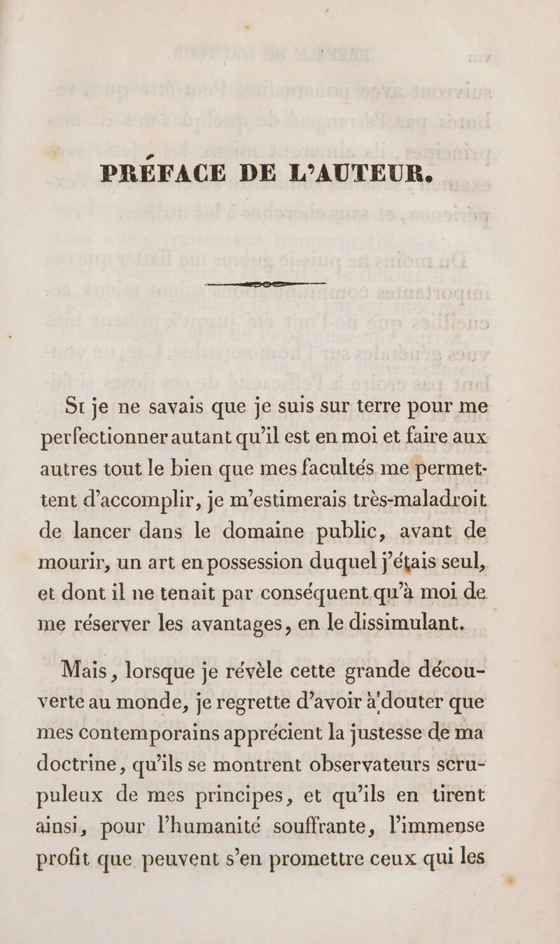 PRÉFACE DE L'AUTEUR. Sr je ne savais que je suis sur terre pour me perfectionner autant qu’il est en moi et faire aux autres tout le bien que mes facultés me permet- tent d'accomplir, je m'estimerais très-maladroit de lancer dans le domaine public, avant de mourir, un art en possession duquel j'étais seul, et dont il ne tenait par conséquent qu’à moi de me réserver les avantages, en le dissimulant. Mais , lorsque je révèle cette grande décou- verte au monde, je regrette d’avoir a douter que mes contemporains apprécient la justesse de ma doctrine, qu’ils se montrent observateurs scru- puleux de mes principes, et qu’ils en tirent ainsi, pour l’humanité souffrante, l’immense profit que peuvent s’en promettre ceux qui les