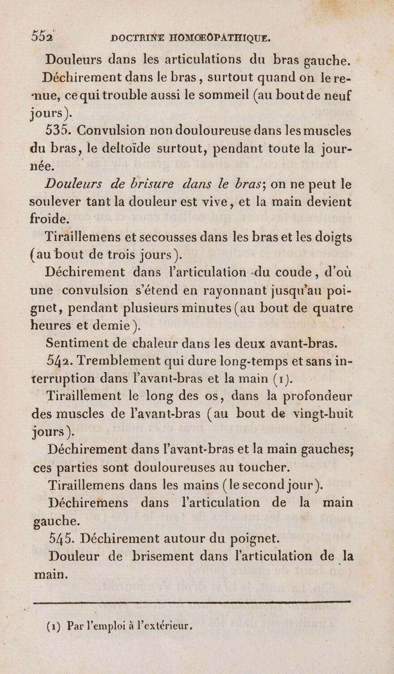 Douleurs dans les articulations du bras gauche. Déchirement dans le bras, surtout quand on lere- mue, ce qui trouble aussi le sommeil (au boutde neuf jours). 535. Convulsion non douloureuse dans les muscles du bras, le deltoïde surtout, pendant toute la jour- née. Douleurs de brisure dans le bras; on ne peut le soulever tant la douleur est vive, et la main devient froide. Tiraillemens et secousses dans les bras et les doigts (au bout de trois jours). Déchirement dans l'articulation -du coude, d’où une convulsion s'étend en rayonnant jusqu’au poi- _ gnet, pendant plusieurs minutes (au bout de quatre heures et demie ). Sentiment de chaleur dans les deux avant-bras. 542. Tremblement qui dure long-temps et sans in- terruption dans l’avant-bras et la main (1). Tiraillement le long des os, dans la profondeur des muscles de l’avant-bras (au bout de Ftr ui jours ). Déchirement dans l’avant-bras et la main gauches; ces parties sont douloureuses au toucher. Tiraillemens dans les mains (le second jour). Déchiremens dans l'articulation de la main gauche. 545. Déchirement autour du poignet. Douleur de brisement dans l'articulation de la main. (1) Par l'emploi à l'extérieur.