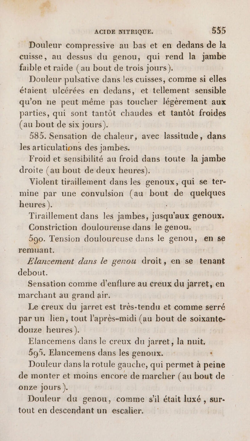 Douleur compressive au bas et en dedans de la cuisse, au dessus du genou, qui rend la jambe faible et raide (au bout de trois jours). Douleur pulsative dans les cuisses, comme si elles étaient ulcérées en dedans, et tellement sensible qu’on ne peut même pas toucher légèrement aux parties, qui sont tantôt chaudes et tantôt froides (au bout de six jours). 585. Sensation de chaleur, avec lassitude, dans les articulations des jambes. Froid et sensibilité au froid dans toute la jambe droite (au bout de deux heures). Violent tiraillement dans les genoux, qui se ter- mine par une convulsion (aa bout de quelques heures ). Tiraillement dans les jambes, jusqu'aux genoux. Constriction douloureuse dans le genou. 590. Tension douloureuse us le genou, en se remuant. Elancement dans le genou droit, en se tenant debout. Sensation comme d’enflure au creux du cp en marchant au grand air. Le creux du jarret est très-tendu et comme serré par un lien, tout l’après-midi (au bout de soixante- douze heures ). Elancemens dans le creux du jarret, la nuit, 595. Elancemens dans les genoux. : Douleur dans la rotule gauche, qui permet à peine de monter et moins encore de marcher (au bout de onze jours ). Douleur du genou, comme s’il était luxé , sur- tout en descendant un escalier.
