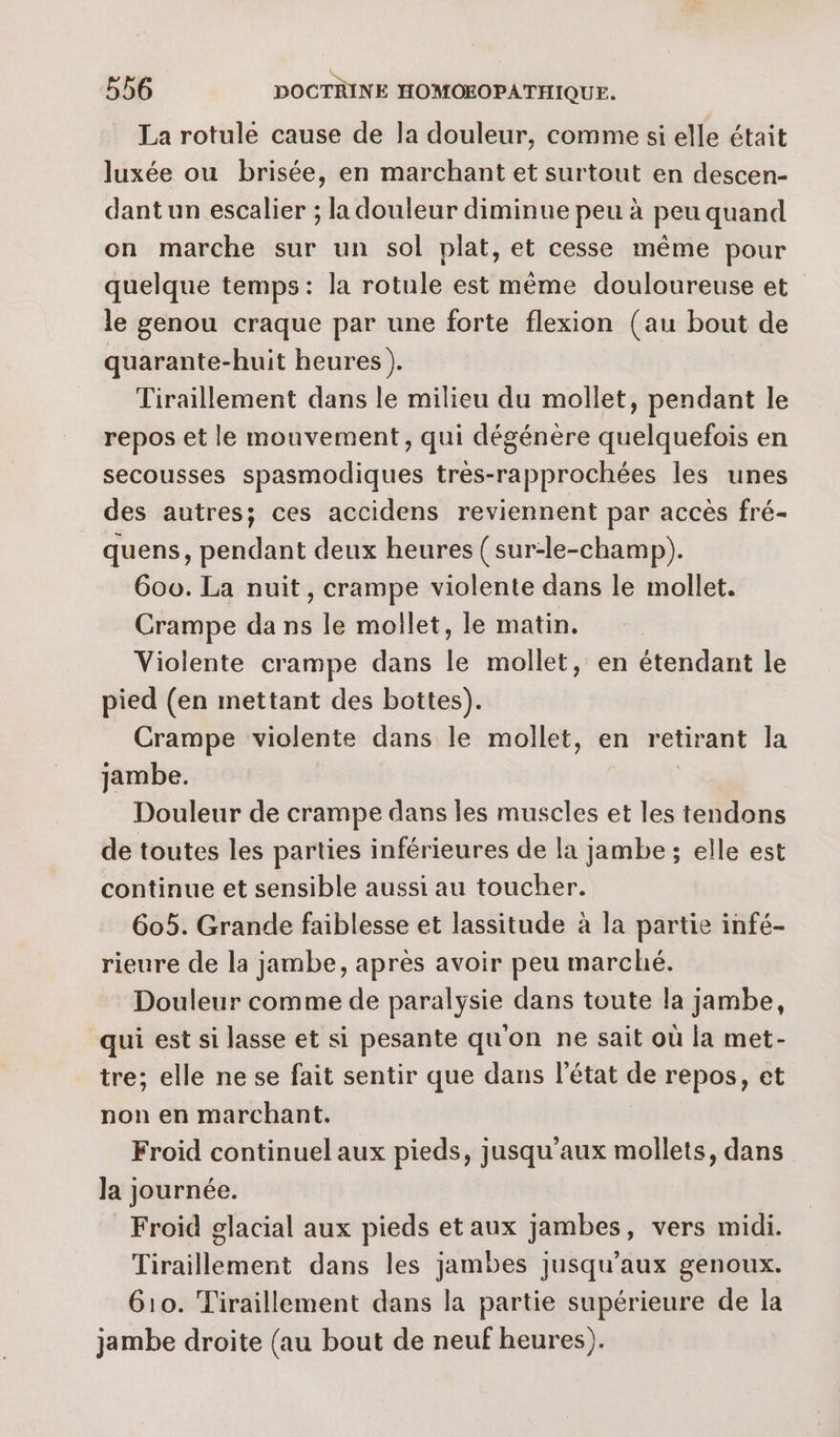 La rotule cause de la douleur, comme si elle était luxée ou brisée, en marchant et surtout en descen- dant un escalier ; la douleur diminue peu à peu quand on marche sur un sol plat, et cesse même pour quelque temps: la rotule est même douloureuse et le genou craque par une forte flexion (au bout de quarante-huit heures ). | Tiraillement dans le milieu du mollet, pendant le repos et le mouvement, qui dégénère quelquefois en secousses spasmodiques très-rapprochées les unes des autres; ces accidens reviennent par accès fré- quens, pendant deux heures ( sur-le-champ). 600. La nuit, crampe violente dans le mollet. Crampe da ns le mollet, le matin. Violente crampe dans le mollet, en étendant le pied (en mettant des bottes). Crampe violente dans le mollet, en retirant la jambe. | Douleur de crampe dans les muscles et les tendons de toutes les parties inférieures de la jambe ; elle est continue et sensible aussi au toucher. 605. Grande faiblesse et lassitude à la partie infé- rieure de la jambe, après avoir peu marché. Douleur comme de paralysie dans toute la jambe, qui est si lasse et si pesante qu'on ne sait où la met- tre; elle ne se fait sentir que dans l’état de repos, et non en marchant. Froid continuel aux pieds, jusqu'aux mollets, dans la journée. Froid glacial aux pieds et aux jambes, vers midi. Tiraillement dans les jambes jusqu'aux genoux. 610. Tiraillement dans la partie supérieure de la jambe droite (au bout de neuf heures).