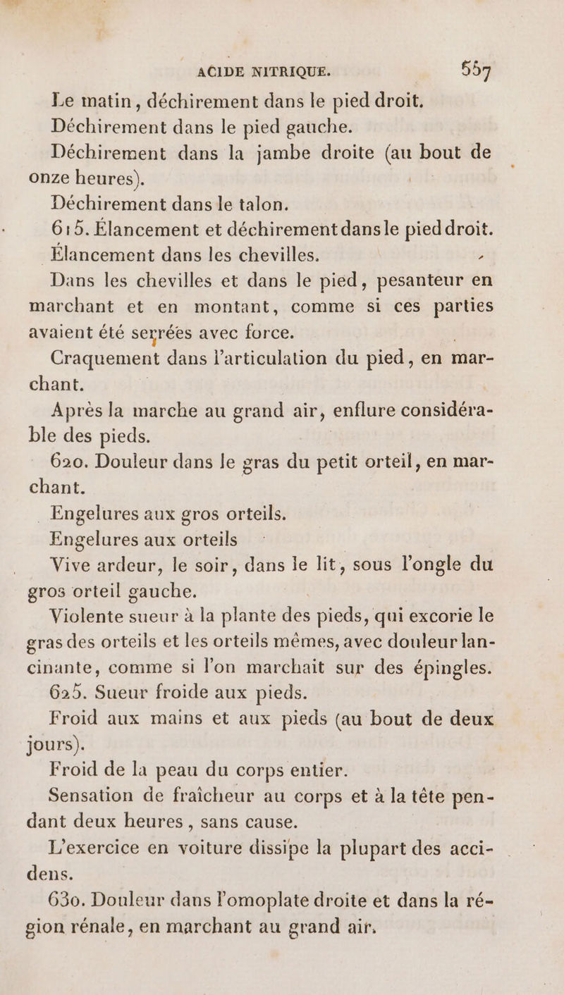 Le matin, déchirement dans le pied droit. Déchirement dans le pied gauche. Déchirement dans la jambe droite (au bout de onze heures). | Déchirement dans le talon. 615. Élancement et déchirement dansle pied droit. _Élancement dans les chevilles. > Dans les chevilles et dans le pied, pesanteur en marchant et en montant, comme si ces parties avaient été serrées avec force. Craquement dans l'articulation du pied, en mar- chant. | Après la marche au grand air, enflure considéra- ble des pieds. 620. Douleur dans le gras du petit orteil, en mar- chant. . Engelures aux gros orteils. raies aux oise Vive ardeur, le soir, dans le lit, sous l’ongle du gros orteil gauche. Violente sueur à la plante des pieds, qui excorie le gras des orteils et les orteils mêmes, avec douleur lan- cinante, comme si l'on marchait sur des épingles. 625. Sueur froide aux pieds. Froid aux mains et aux pieds (au bout de deux jours). Froid de la peau du corps entier. Sensation de fraîcheur au corps et à la tête pen- dant deux heures, sans cause. L'exercice en voiture dissipe la plupart des acci- dens. 630. Douleur dans lomoplate droite et dans la ré- gion rénale, en marchant au grand air.