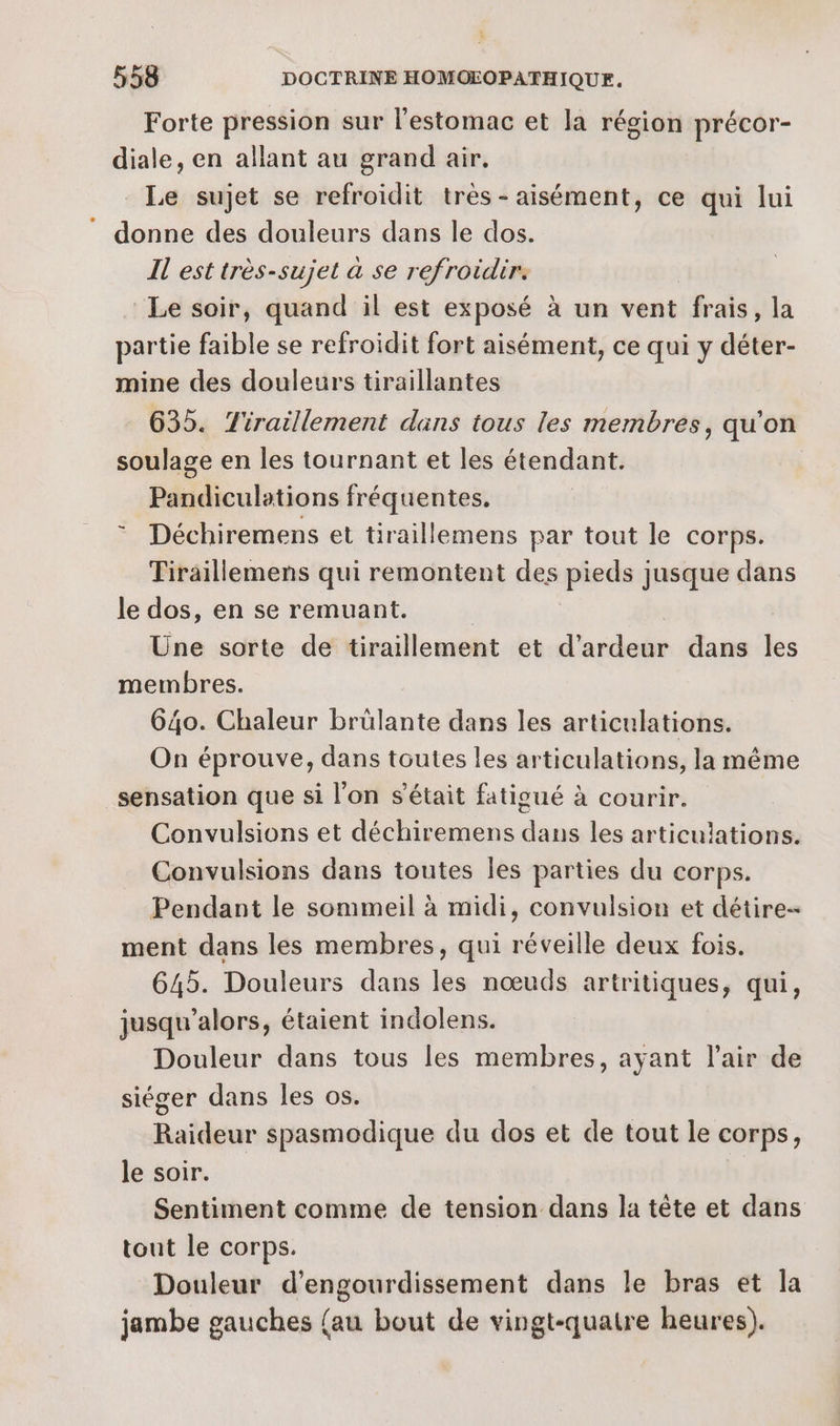 Forte pression sur l'estomac et la région précor- diale, en allant au grand air. Le sujet se refroidit très -aisément, ce qui lui donne des douleurs dans le dos. Il est très-sujet a se refroidir: | Le soir, quand il est exposé à un vent frais, la partie faible se refroidit fort aisément, ce qui y déter- mine des douleurs tiraillantes 635. Tiraillement dans tous les membres, qu'on soulage en les tournant et les étendant. Pandiculations fréquentes. Déchiremens et tiraillemens par tout le corps. Tiraillemens qui remontent des prede jusque dans le dos, en se remuant. Une sorte de tiraillement et d'ardeur dans ds membres. G4o. Chaleur brülante dans les articulations. On éprouve, dans toutes les articulations, la même sensation que si l’on s'était fatigué à courir. Convulsions et déchiremens dans les articulations. Convulsions dans toutes Îles parties du corps. Pendant le sommeil à midi, convulsion et détire- ment dans les membres, qui réveille deux fois. 645. Douleurs dans les nœuds artritiques, qui, jusqu'alors, étaient indolens. Douleur dans tous les membres, ayant l'air de siéger dans les os. Raideur spasmodique du dos et de tout le corps, le soir. Sentiment comme de tension dans la tête et dans tout le corps. Douleur d’engourdissement dans le bras et la jambe gauches (au bout de vingt-quatre heures).