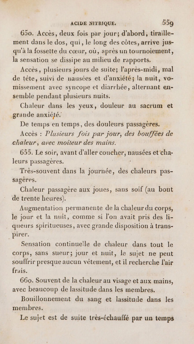 650. Acces, deux fois par jour; d'abord, tiraille- ment dans le dos, qui, le long des côtes, arrive jus- qu'à la fossette du cœur, où, après un tournoiement, la sensation se dissipe au milieu de rapports. Accès, plusieurs jours de suite; l'après-midi, mal de tête, suivi de nausées et d’anxiété; la nuit, vo- missement avec syncope et diarrhée, alternant en- semble pendant plusieurs nuits. Chaleur dans les yeux, douleur au sacrum et grande anxiété. De temps en temps, des douleurs passagères. Accès : Plusieurs fois par jour, des bouffées de chaleur, avec moiteur des mains. 655. Le soir, avant d’aller coucher, nausées et cha- leurs passagères. | Très-souvent dans la journée, des chaleurs pas- sagères. Chaleur passagère aux joues, sans soif (au bout de trente heures). | Augmentation permanente de la chaleur du corps, le jour et la nuit, comme si l’on avait pris des li- queurs spiritueuses, avec grande disposition à trans- pirer. Sensation continuelle de chaleur dans tout le corps, sans sueur; jour et nuit, le sujet ne peut souffrir presque aucun vêtement, et il recherche l'air frais. | 660. Souvent de la chaleur au visage et aux mains, avec beaucoup de lassitude dans les membres. Bouillonnement du sang et lassitude dans les membres. Le sujet est de suite très-échauffé par un temps